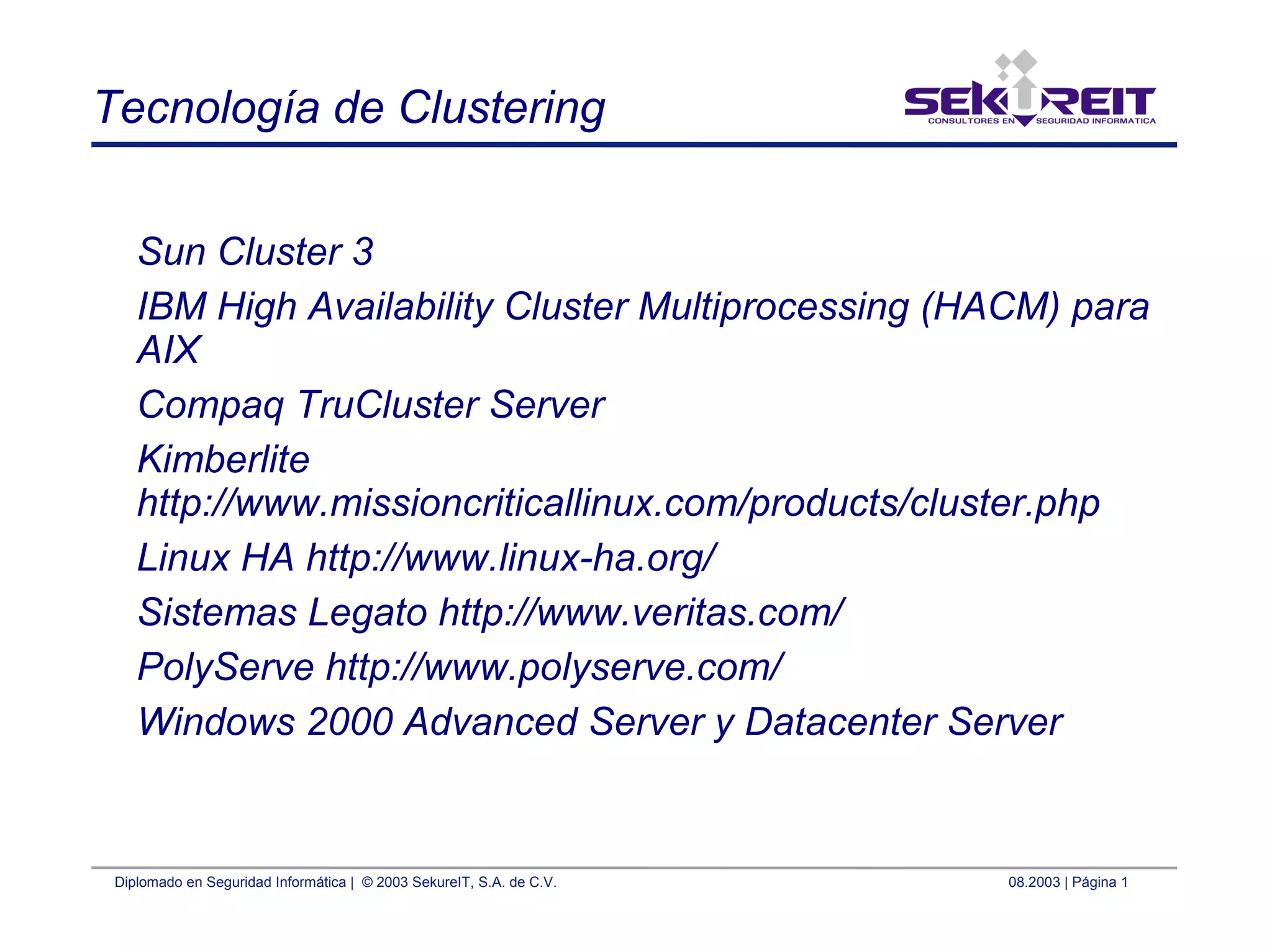 Diplomado en Seguridad Informática | © 2003 SekureIT, S.A. de C.V. 08.2003 | Página 1
Tecnología de Clustering
Sun Cluster 3
IBM High Availability Cluster Multiprocessing (HACM) para
AIX
Compaq TruCluster Server
Kimberlite
http://www.missioncriticallinux.com/products/cluster.php
Linux HA http://www.linux-ha.org/
Sistemas Legato http://www.veritas.com/
PolyServe http://www.polyserve.com/
Windows 2000 Advanced Server y Datacenter Server
 