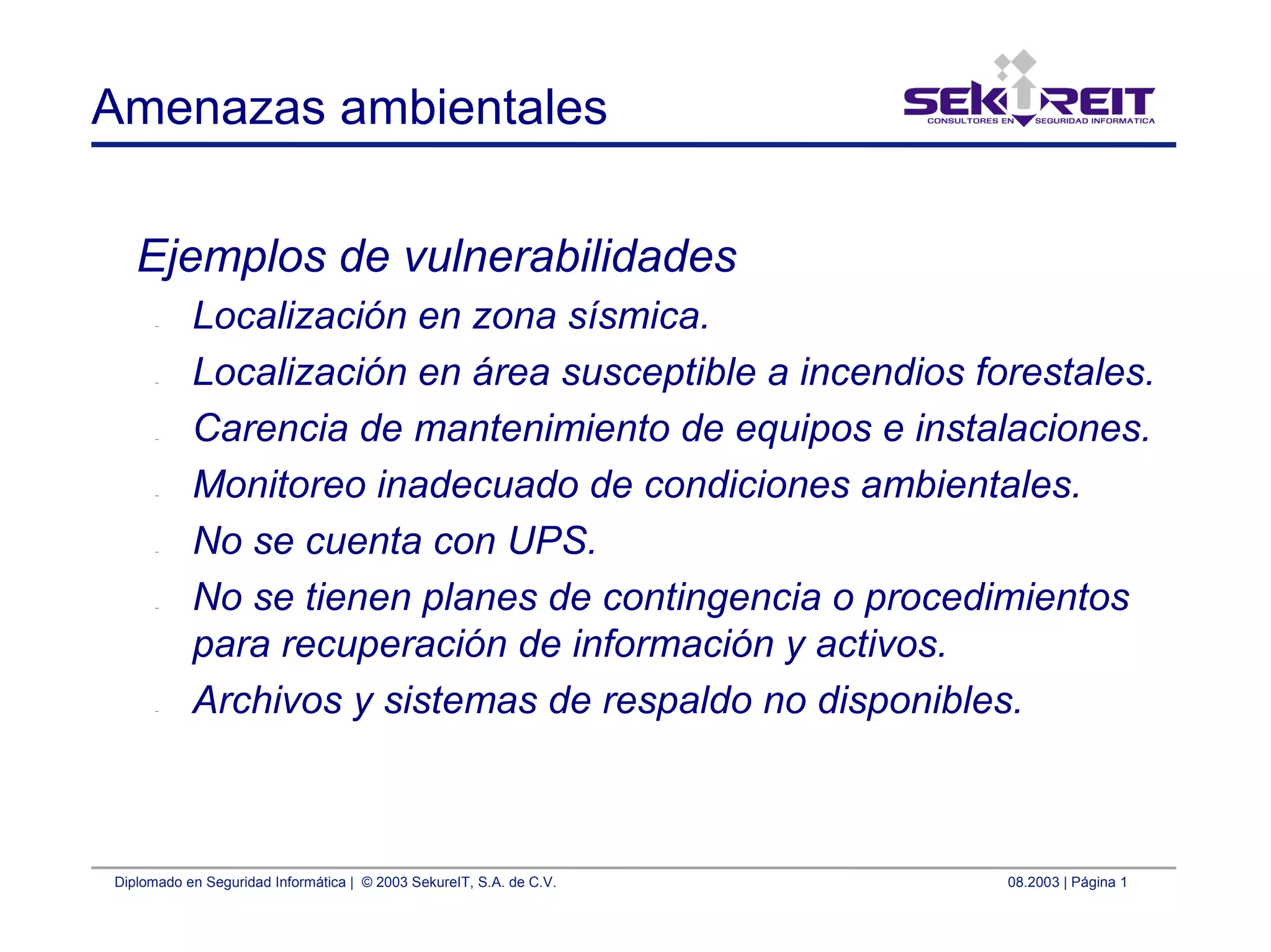 Diplomado en Seguridad Informática | © 2003 SekureIT, S.A. de C.V. 08.2003 | Página 1
Amenazas ambientales
Ejemplos de vulnerabilidades
– Localización en zona sísmica.
– Localización en área susceptible a incendios forestales.
– Carencia de mantenimiento de equipos e instalaciones.
– Monitoreo inadecuado de condiciones ambientales.
– No se cuenta con UPS.
– No se tienen planes de contingencia o procedimientos
para recuperación de información y activos.
– Archivos y sistemas de respaldo no disponibles.
 
