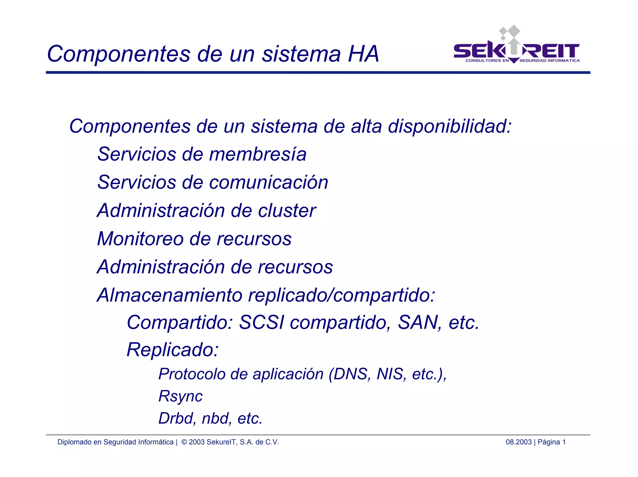 Diplomado en Seguridad Informática | © 2003 SekureIT, S.A. de C.V. 08.2003 | Página 1
Componentes de un sistema HA
Componentes de un sistema de alta disponibilidad:
Servicios de membresía
Servicios de comunicación
Administración de cluster
Monitoreo de recursos
Administración de recursos
Almacenamiento replicado/compartido:
Compartido: SCSI compartido, SAN, etc.
Replicado:
Protocolo de aplicación (DNS, NIS, etc.),
Rsync
Drbd, nbd, etc.
 