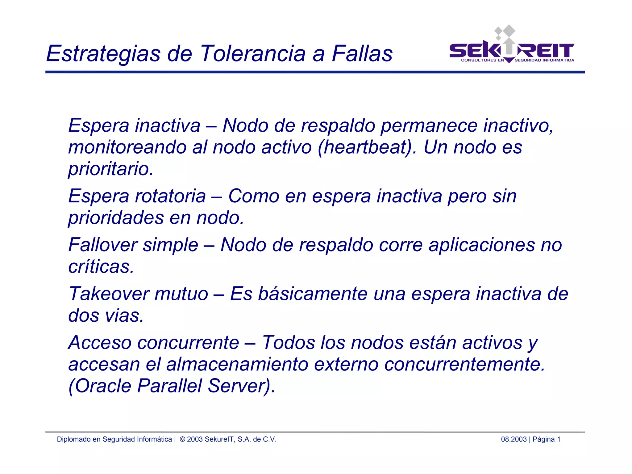 Diplomado en Seguridad Informática | © 2003 SekureIT, S.A. de C.V. 08.2003 | Página 1
Estrategias de Tolerancia a Fallas
Espera inactiva – Nodo de respaldo permanece inactivo,
monitoreando al nodo activo (heartbeat). Un nodo es
prioritario.
Espera rotatoria – Como en espera inactiva pero sin
prioridades en nodo.
Fallover simple – Nodo de respaldo corre aplicaciones no
críticas.
Takeover mutuo – Es básicamente una espera inactiva de
dos vias.
Acceso concurrente – Todos los nodos están activos y
accesan el almacenamiento externo concurrentemente.
(Oracle Parallel Server).
 