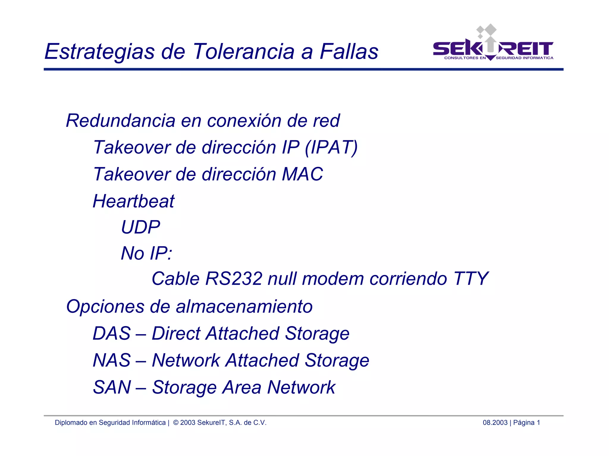 Diplomado en Seguridad Informática | © 2003 SekureIT, S.A. de C.V. 08.2003 | Página 1
Estrategias de Tolerancia a Fallas
Redundancia en conexión de red
Takeover de dirección IP (IPAT)
Takeover de dirección MAC
Heartbeat
UDP
No IP:
Cable RS232 null modem corriendo TTY
Opciones de almacenamiento
DAS – Direct Attached Storage
NAS – Network Attached Storage
SAN – Storage Area Network
 