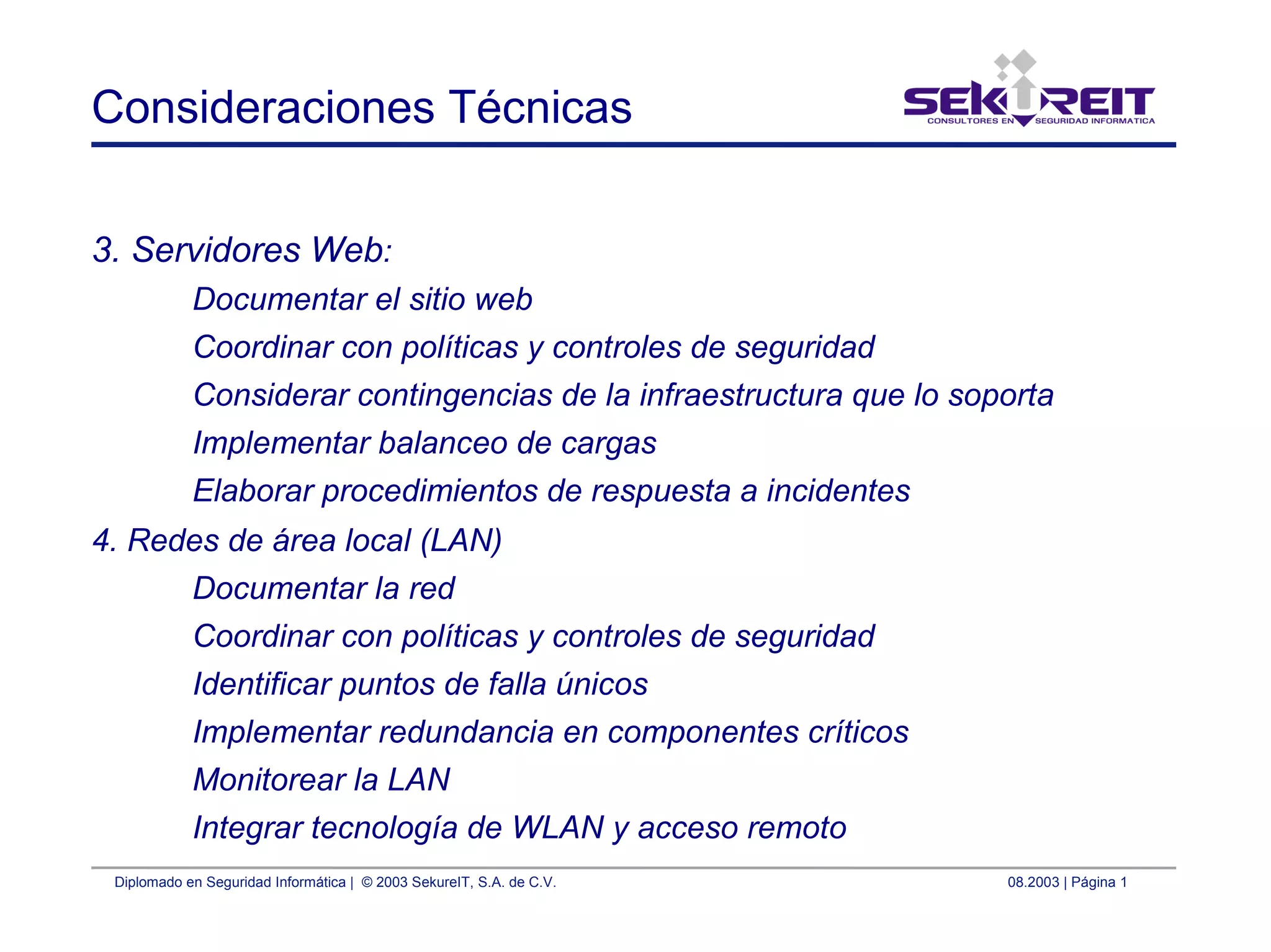 Diplomado en Seguridad Informática | © 2003 SekureIT, S.A. de C.V. 08.2003 | Página 1
Consideraciones Técnicas
3. Servidores Web:
Documentar el sitio web
Coordinar con políticas y controles de seguridad
Considerar contingencias de la infraestructura que lo soporta
Implementar balanceo de cargas
Elaborar procedimientos de respuesta a incidentes
4. Redes de área local (LAN)
Documentar la red
Coordinar con políticas y controles de seguridad
Identificar puntos de falla únicos
Implementar redundancia en componentes críticos
Monitorear la LAN
Integrar tecnología de WLAN y acceso remoto
 