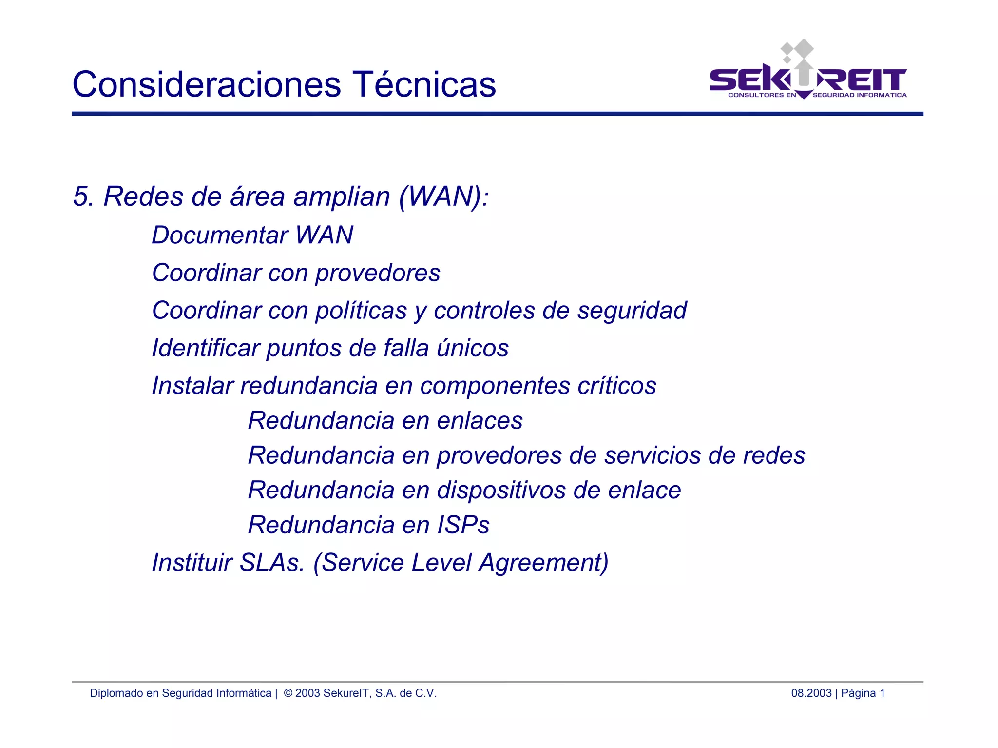 Diplomado en Seguridad Informática | © 2003 SekureIT, S.A. de C.V. 08.2003 | Página 1
Consideraciones Técnicas
5. Redes de área amplian (WAN):
Documentar WAN
Coordinar con provedores
Coordinar con políticas y controles de seguridad
Identificar puntos de falla únicos
Instalar redundancia en componentes críticos
Redundancia en enlaces
Redundancia en provedores de servicios de redes
Redundancia en dispositivos de enlace
Redundancia en ISPs
Instituir SLAs. (Service Level Agreement)
 