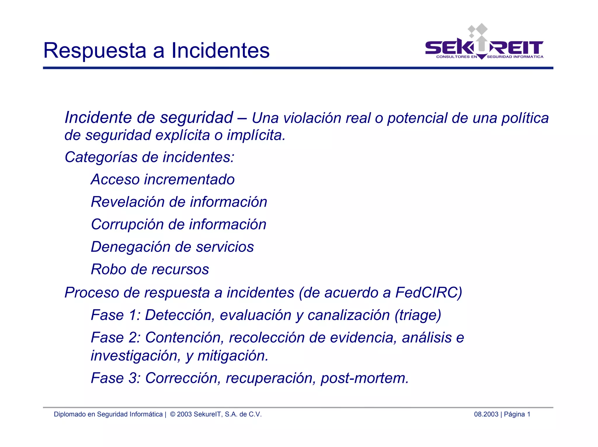 Diplomado en Seguridad Informática | © 2003 SekureIT, S.A. de C.V. 08.2003 | Página 1
Respuesta a Incidentes
Incidente de seguridad – Una violación real o potencial de una política
de seguridad explícita o implícita.
Categorías de incidentes:
Acceso incrementado
Revelación de información
Corrupción de información
Denegación de servicios
Robo de recursos
Proceso de respuesta a incidentes (de acuerdo a FedCIRC)
Fase 1: Detección, evaluación y canalización (triage)
Fase 2: Contención, recolección de evidencia, análisis e
investigación, y mitigación.
Fase 3: Corrección, recuperación, post-mortem.
 