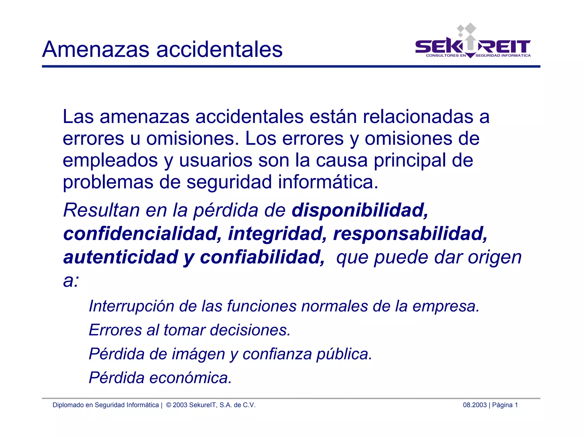 Diplomado en Seguridad Informática | © 2003 SekureIT, S.A. de C.V. 08.2003 | Página 1
Amenazas accidentales
Las amenazas accidentales están relacionadas a
errores u omisiones. Los errores y omisiones de
empleados y usuarios son la causa principal de
problemas de seguridad informática.
Resultan en la pérdida de disponibilidad,
confidencialidad, integridad, responsabilidad,
autenticidad y confiabilidad, que puede dar origen
a:
Interrupción de las funciones normales de la empresa.
Errores al tomar decisiones.
Pérdida de imágen y confianza pública.
Pérdida económica.
 
