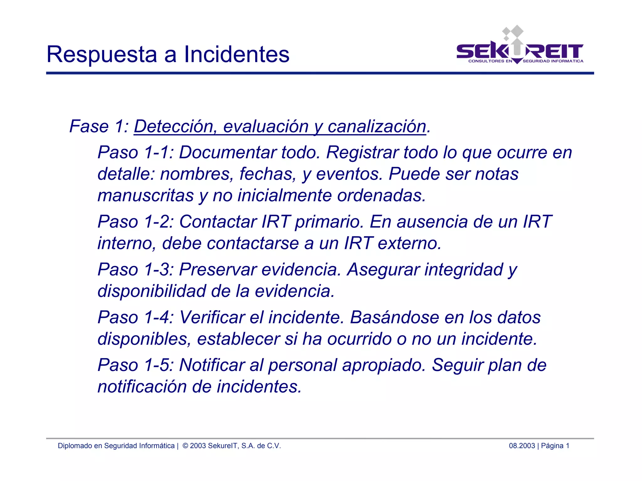 Diplomado en Seguridad Informática | © 2003 SekureIT, S.A. de C.V. 08.2003 | Página 1
Respuesta a Incidentes
Fase 1: Detección, evaluación y canalización.
Paso 1-1: Documentar todo. Registrar todo lo que ocurre en
detalle: nombres, fechas, y eventos. Puede ser notas
manuscritas y no inicialmente ordenadas.
Paso 1-2: Contactar IRT primario. En ausencia de un IRT
interno, debe contactarse a un IRT externo.
Paso 1-3: Preservar evidencia. Asegurar integridad y
disponibilidad de la evidencia.
Paso 1-4: Verificar el incidente. Basándose en los datos
disponibles, establecer si ha ocurrido o no un incidente.
Paso 1-5: Notificar al personal apropiado. Seguir plan de
notificación de incidentes.
 