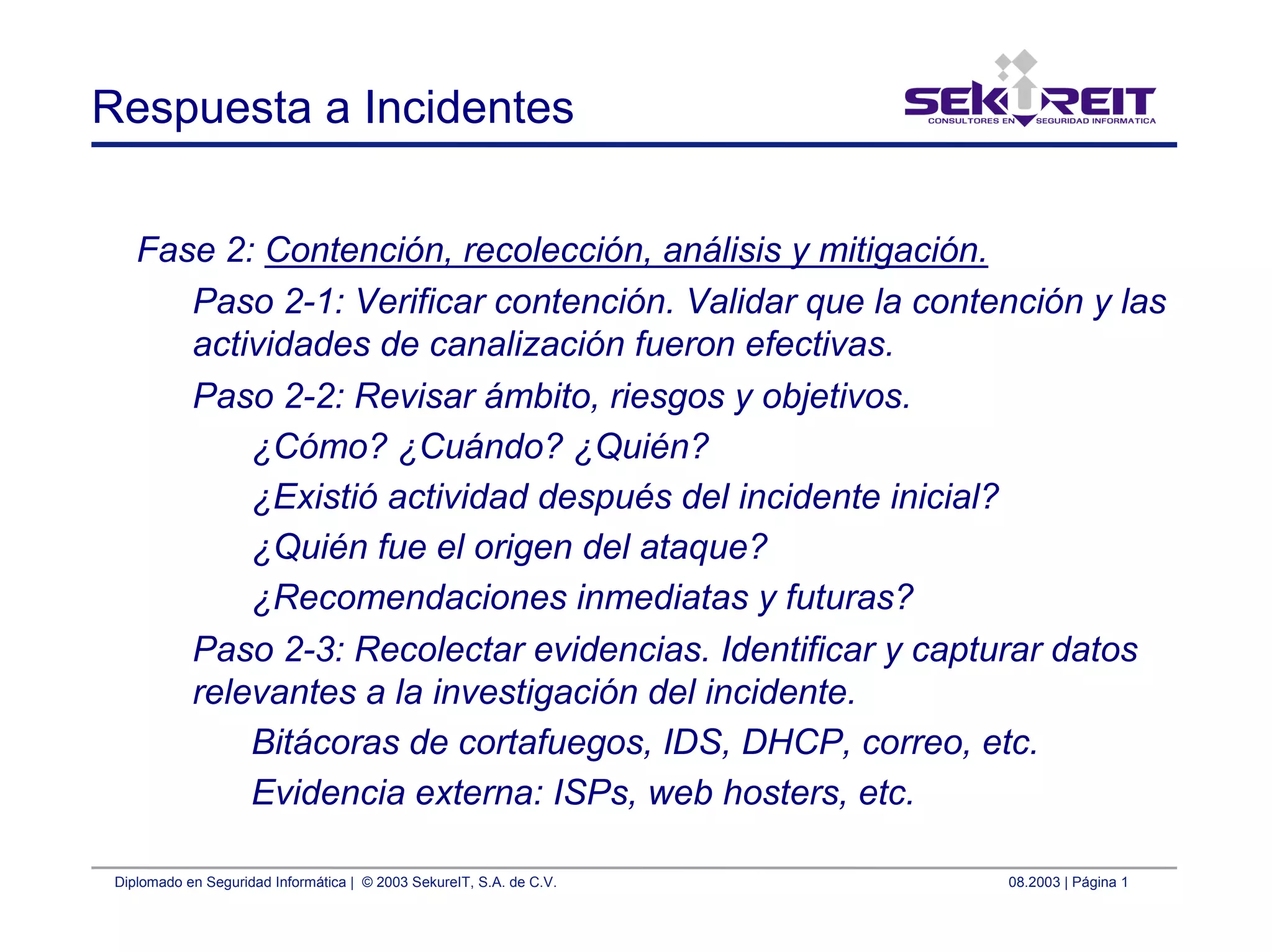 Diplomado en Seguridad Informática | © 2003 SekureIT, S.A. de C.V. 08.2003 | Página 1
Respuesta a Incidentes
Fase 2: Contención, recolección, análisis y mitigación.
Paso 2-1: Verificar contención. Validar que la contención y las
actividades de canalización fueron efectivas.
Paso 2-2: Revisar ámbito, riesgos y objetivos.
¿Cómo? ¿Cuándo? ¿Quién?
¿Existió actividad después del incidente inicial?
¿Quién fue el origen del ataque?
¿Recomendaciones inmediatas y futuras?
Paso 2-3: Recolectar evidencias. Identificar y capturar datos
relevantes a la investigación del incidente.
Bitácoras de cortafuegos, IDS, DHCP, correo, etc.
Evidencia externa: ISPs, web hosters, etc.
 