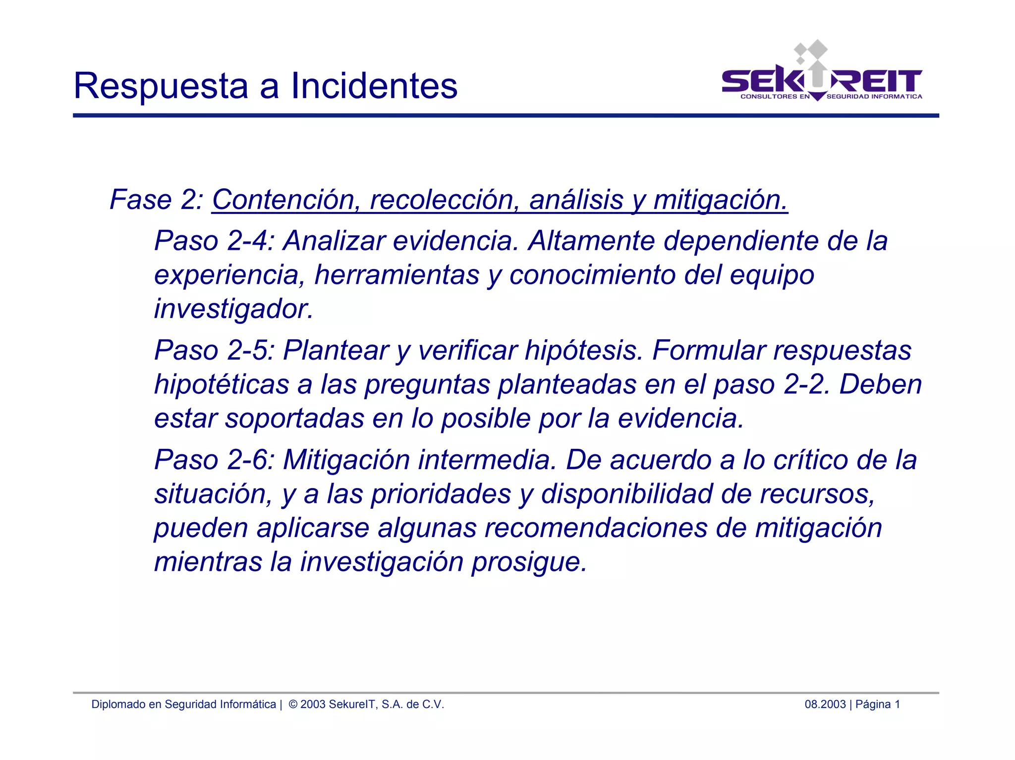 Diplomado en Seguridad Informática | © 2003 SekureIT, S.A. de C.V. 08.2003 | Página 1
Respuesta a Incidentes
Fase 2: Contención, recolección, análisis y mitigación.
Paso 2-4: Analizar evidencia. Altamente dependiente de la
experiencia, herramientas y conocimiento del equipo
investigador.
Paso 2-5: Plantear y verificar hipótesis. Formular respuestas
hipotéticas a las preguntas planteadas en el paso 2-2. Deben
estar soportadas en lo posible por la evidencia.
Paso 2-6: Mitigación intermedia. De acuerdo a lo crítico de la
situación, y a las prioridades y disponibilidad de recursos,
pueden aplicarse algunas recomendaciones de mitigación
mientras la investigación prosigue.
 