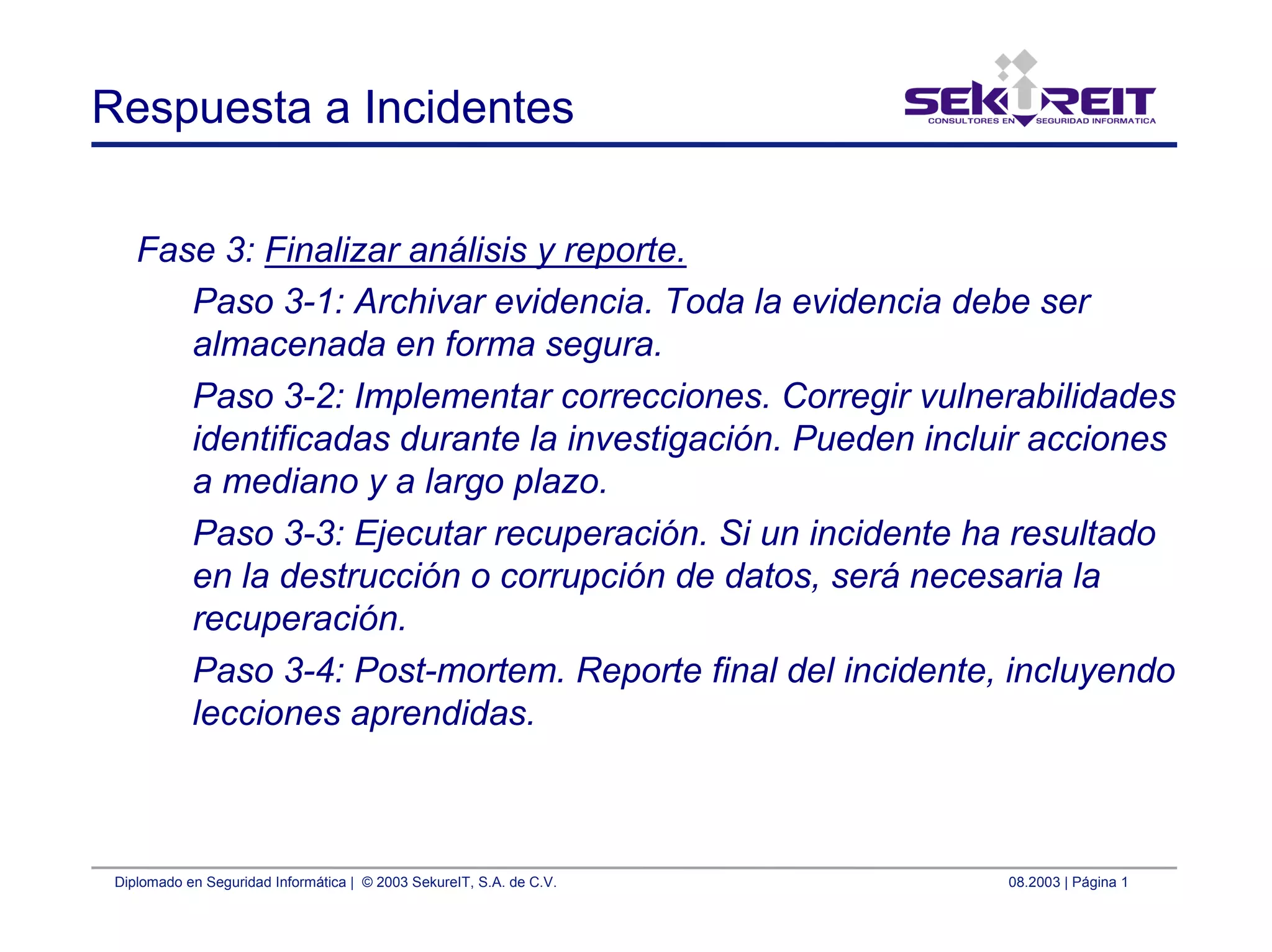 Diplomado en Seguridad Informática | © 2003 SekureIT, S.A. de C.V. 08.2003 | Página 1
Respuesta a Incidentes
Fase 3: Finalizar análisis y reporte.
Paso 3-1: Archivar evidencia. Toda la evidencia debe ser
almacenada en forma segura.
Paso 3-2: Implementar correcciones. Corregir vulnerabilidades
identificadas durante la investigación. Pueden incluir acciones
a mediano y a largo plazo.
Paso 3-3: Ejecutar recuperación. Si un incidente ha resultado
en la destrucción o corrupción de datos, será necesaria la
recuperación.
Paso 3-4: Post-mortem. Reporte final del incidente, incluyendo
lecciones aprendidas.
 