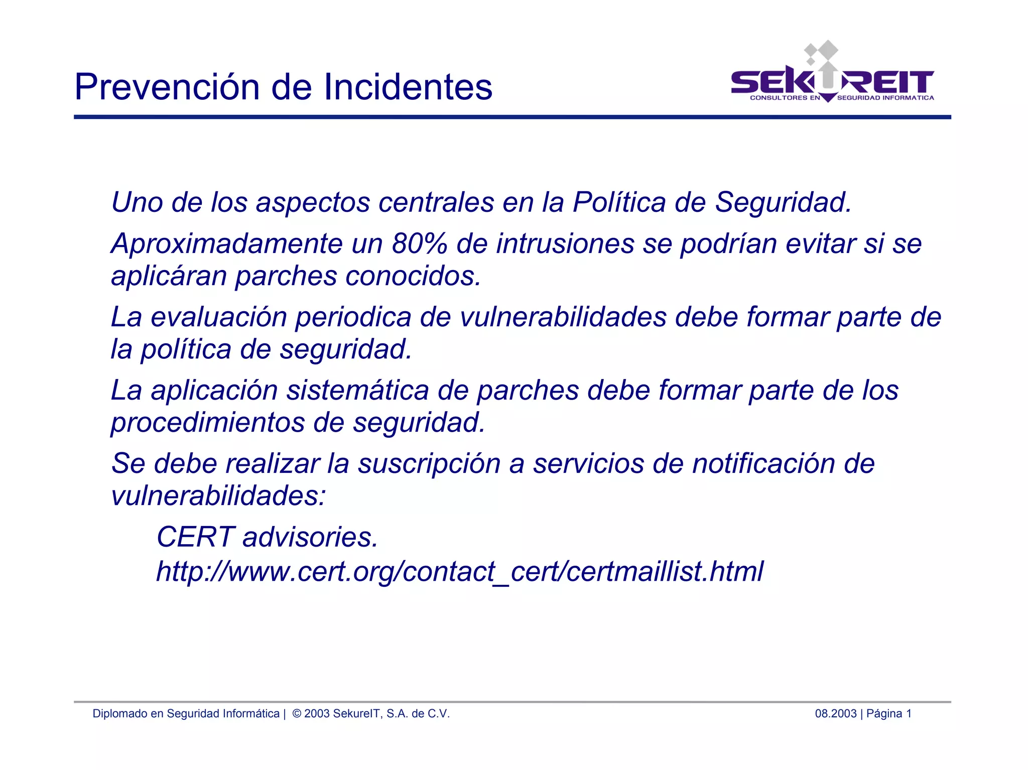 Diplomado en Seguridad Informática | © 2003 SekureIT, S.A. de C.V. 08.2003 | Página 1
Prevención de Incidentes
Uno de los aspectos centrales en la Política de Seguridad.
Aproximadamente un 80% de intrusiones se podrían evitar si se
aplicáran parches conocidos.
La evaluación periodica de vulnerabilidades debe formar parte de
la política de seguridad.
La aplicación sistemática de parches debe formar parte de los
procedimientos de seguridad.
Se debe realizar la suscripción a servicios de notificación de
vulnerabilidades:
CERT advisories.
http://www.cert.org/contact_cert/certmaillist.html
 