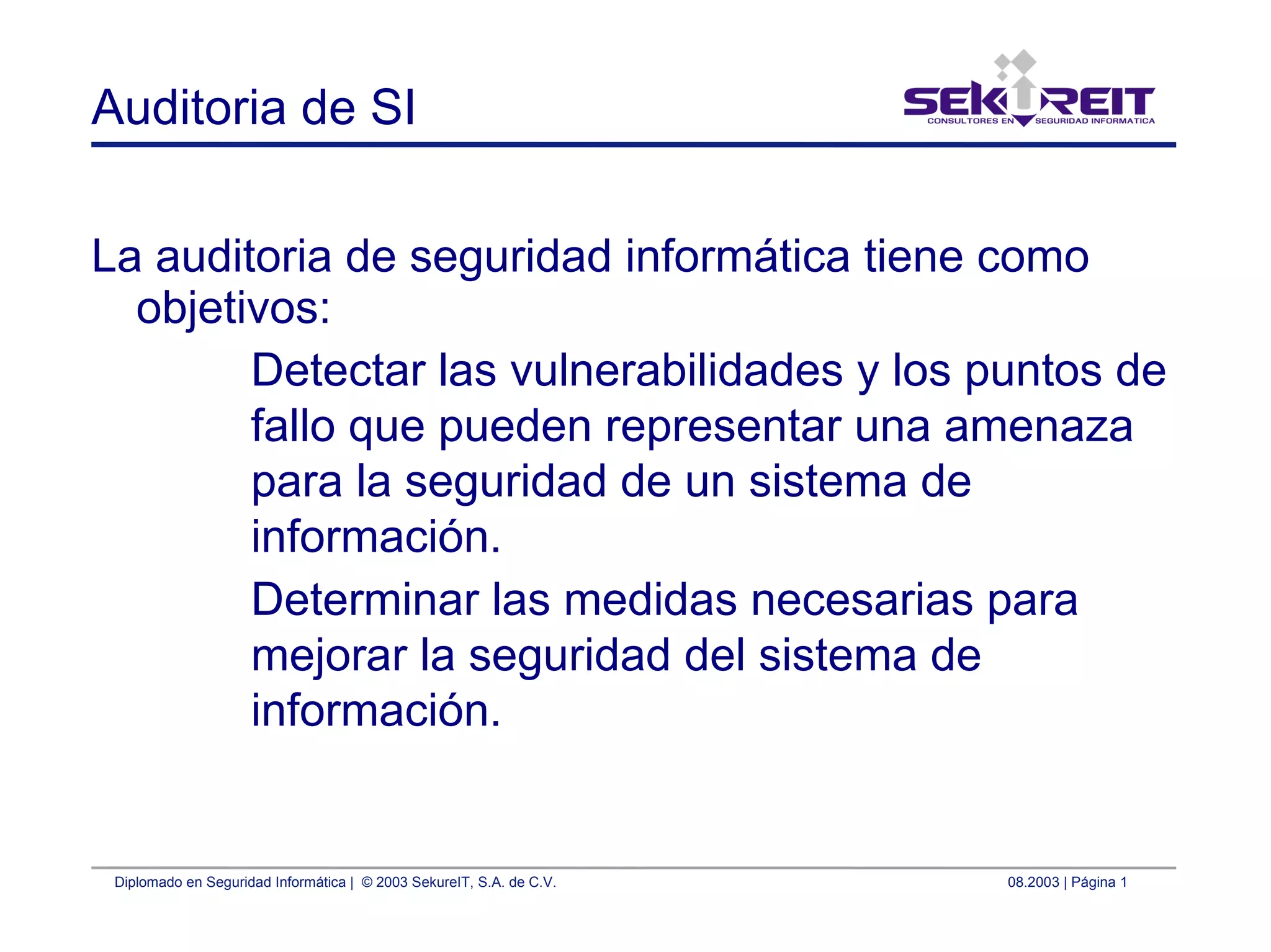 Diplomado en Seguridad Informática | © 2003 SekureIT, S.A. de C.V. 08.2003 | Página 1
Auditoria de SI
La auditoria de seguridad informática tiene como
objetivos:
Detectar las vulnerabilidades y los puntos de
fallo que pueden representar una amenaza
para la seguridad de un sistema de
información.
Determinar las medidas necesarias para
mejorar la seguridad del sistema de
información.
 