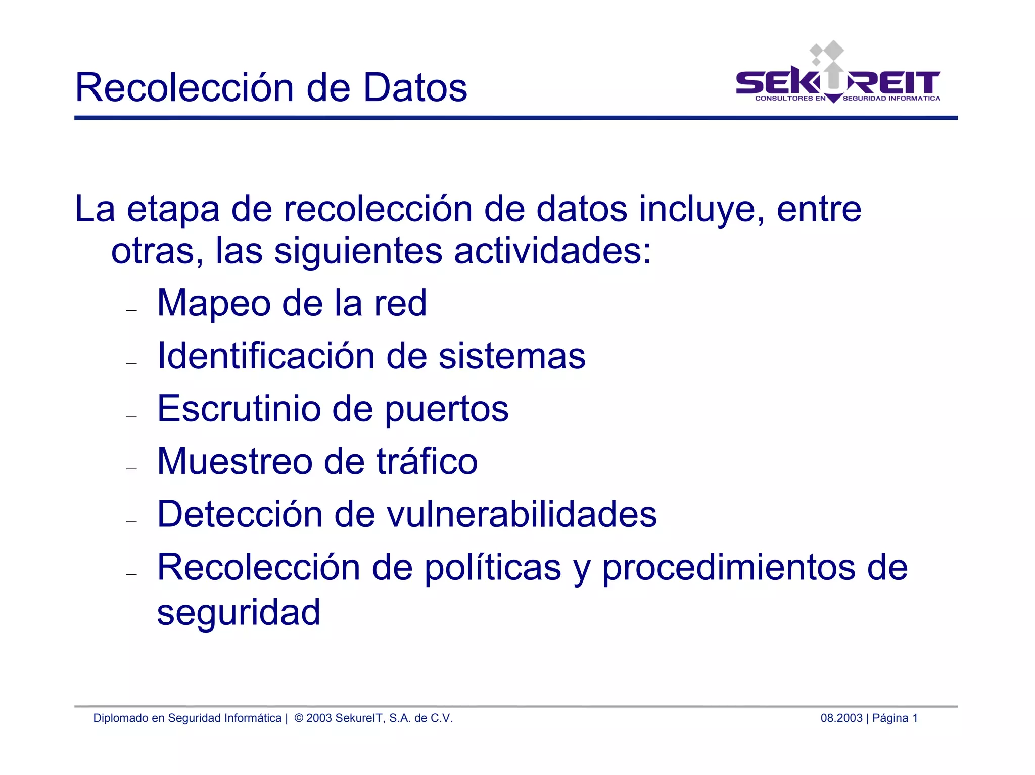 Diplomado en Seguridad Informática | © 2003 SekureIT, S.A. de C.V. 08.2003 | Página 1
Recolección de Datos
La etapa de recolección de datos incluye, entre
otras, las siguientes actividades:
– Mapeo de la red
– Identificación de sistemas
– Escrutinio de puertos
– Muestreo de tráfico
– Detección de vulnerabilidades
– Recolección de políticas y procedimientos de
seguridad
 