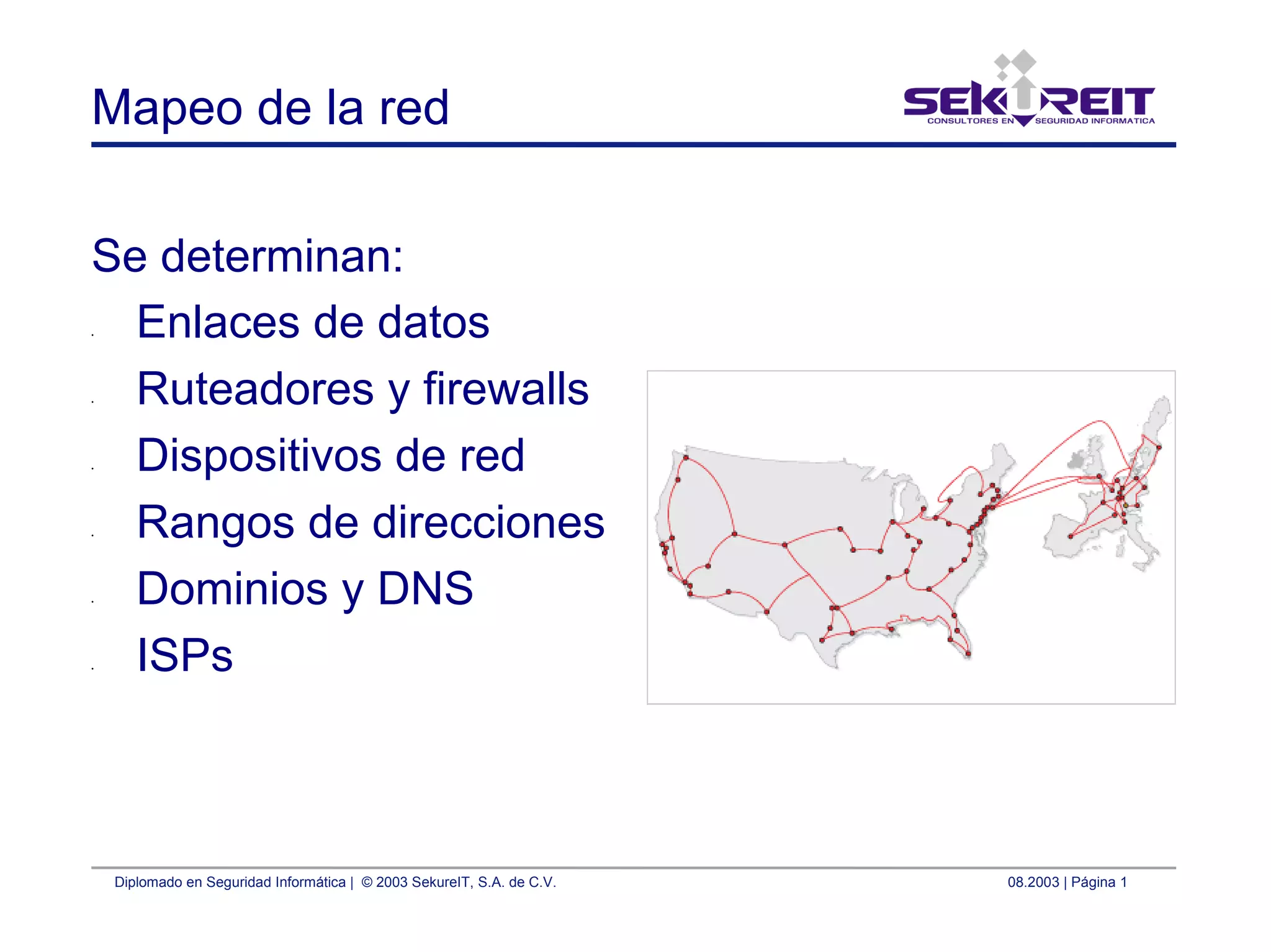 Diplomado en Seguridad Informática | © 2003 SekureIT, S.A. de C.V. 08.2003 | Página 1
Mapeo de la red
Se determinan:
• Enlaces de datos
• Ruteadores y firewalls
• Dispositivos de red
• Rangos de direcciones
• Dominios y DNS
• ISPs
 
