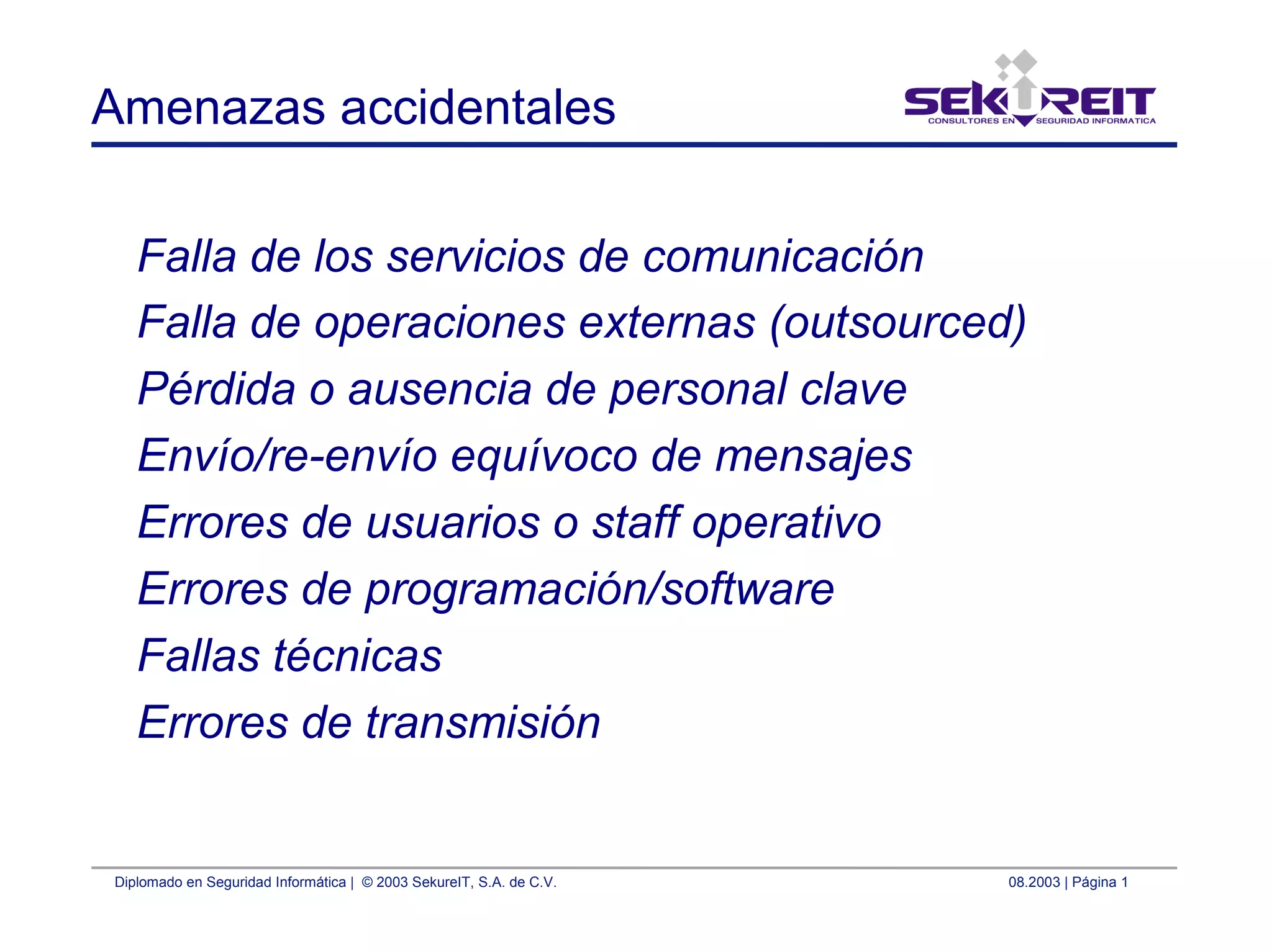 Diplomado en Seguridad Informática | © 2003 SekureIT, S.A. de C.V. 08.2003 | Página 1
Amenazas accidentales
Falla de los servicios de comunicación
Falla de operaciones externas (outsourced)
Pérdida o ausencia de personal clave
Envío/re-envío equívoco de mensajes
Errores de usuarios o staff operativo
Errores de programación/software
Fallas técnicas
Errores de transmisión
 