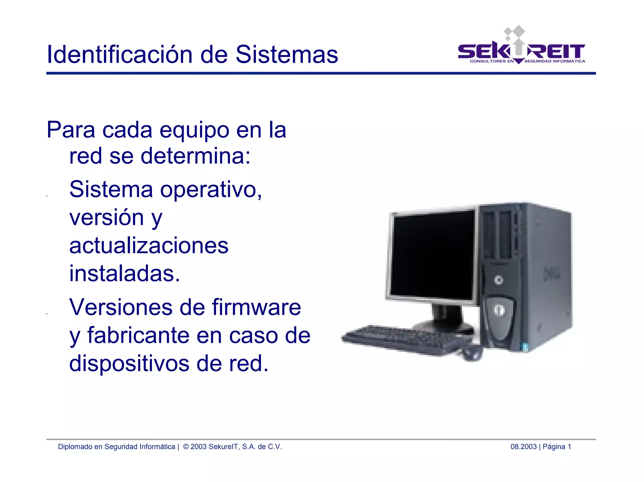 Diplomado en Seguridad Informática | © 2003 SekureIT, S.A. de C.V. 08.2003 | Página 1
Identificación de Sistemas
Para cada equipo en la
red se determina:
• Sistema operativo,
versión y
actualizaciones
instaladas.
• Versiones de firmware
y fabricante en caso de
dispositivos de red.
 