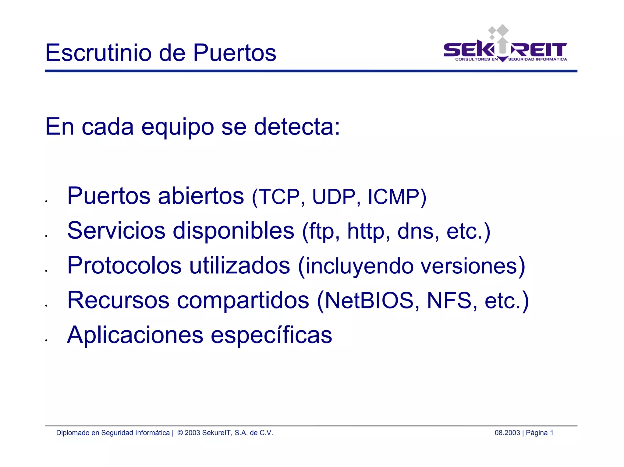 Diplomado en Seguridad Informática | © 2003 SekureIT, S.A. de C.V. 08.2003 | Página 1
Escrutinio de Puertos
En cada equipo se detecta:
• Puertos abiertos (TCP, UDP, ICMP)
• Servicios disponibles (ftp, http, dns, etc.)
• Protocolos utilizados (incluyendo versiones)
• Recursos compartidos (NetBIOS, NFS, etc.)
• Aplicaciones específicas
 