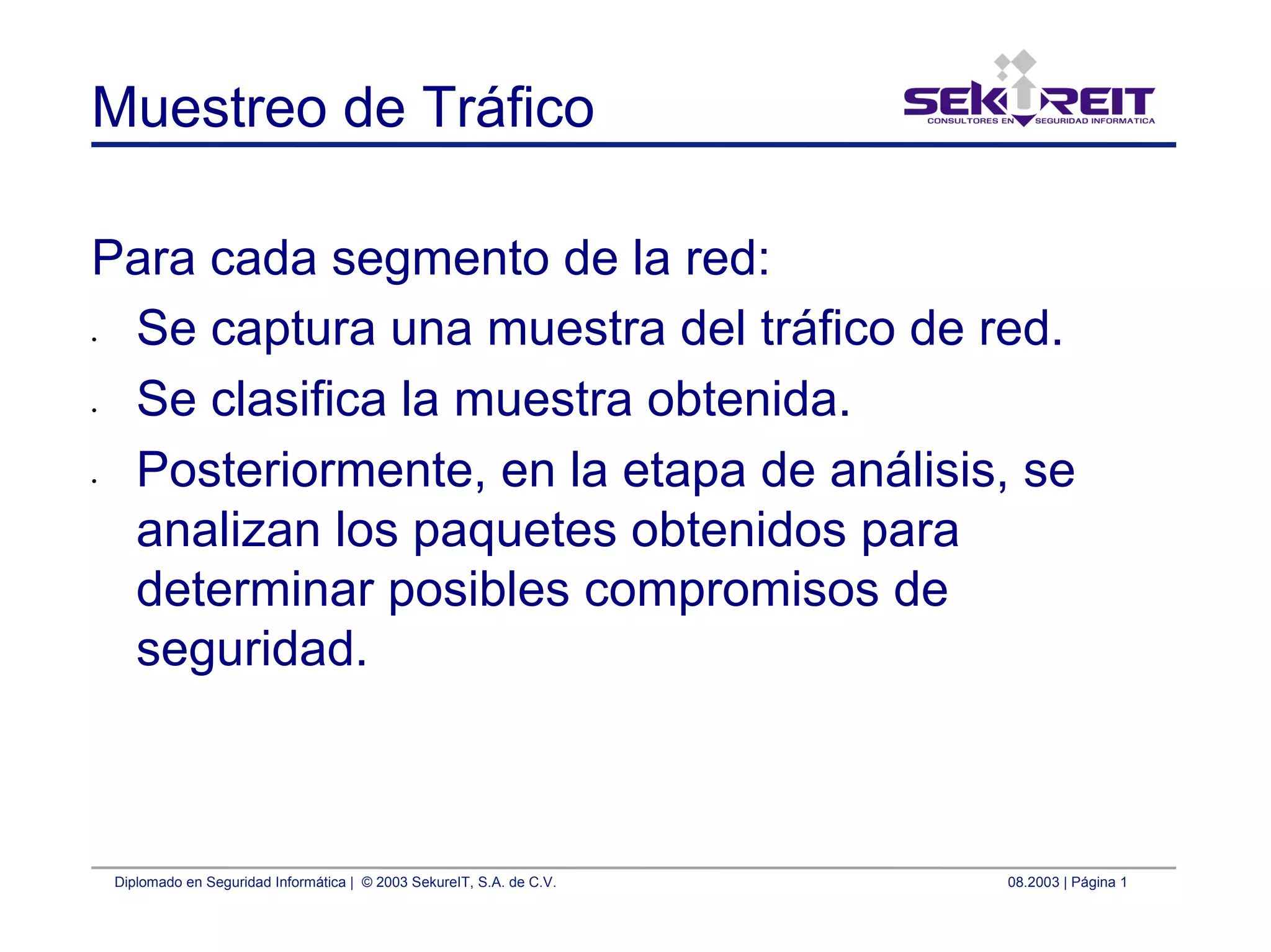 Diplomado en Seguridad Informática | © 2003 SekureIT, S.A. de C.V. 08.2003 | Página 1
Muestreo de Tráfico
Para cada segmento de la red:
• Se captura una muestra del tráfico de red.
• Se clasifica la muestra obtenida.
• Posteriormente, en la etapa de análisis, se
analizan los paquetes obtenidos para
determinar posibles compromisos de
seguridad.
 