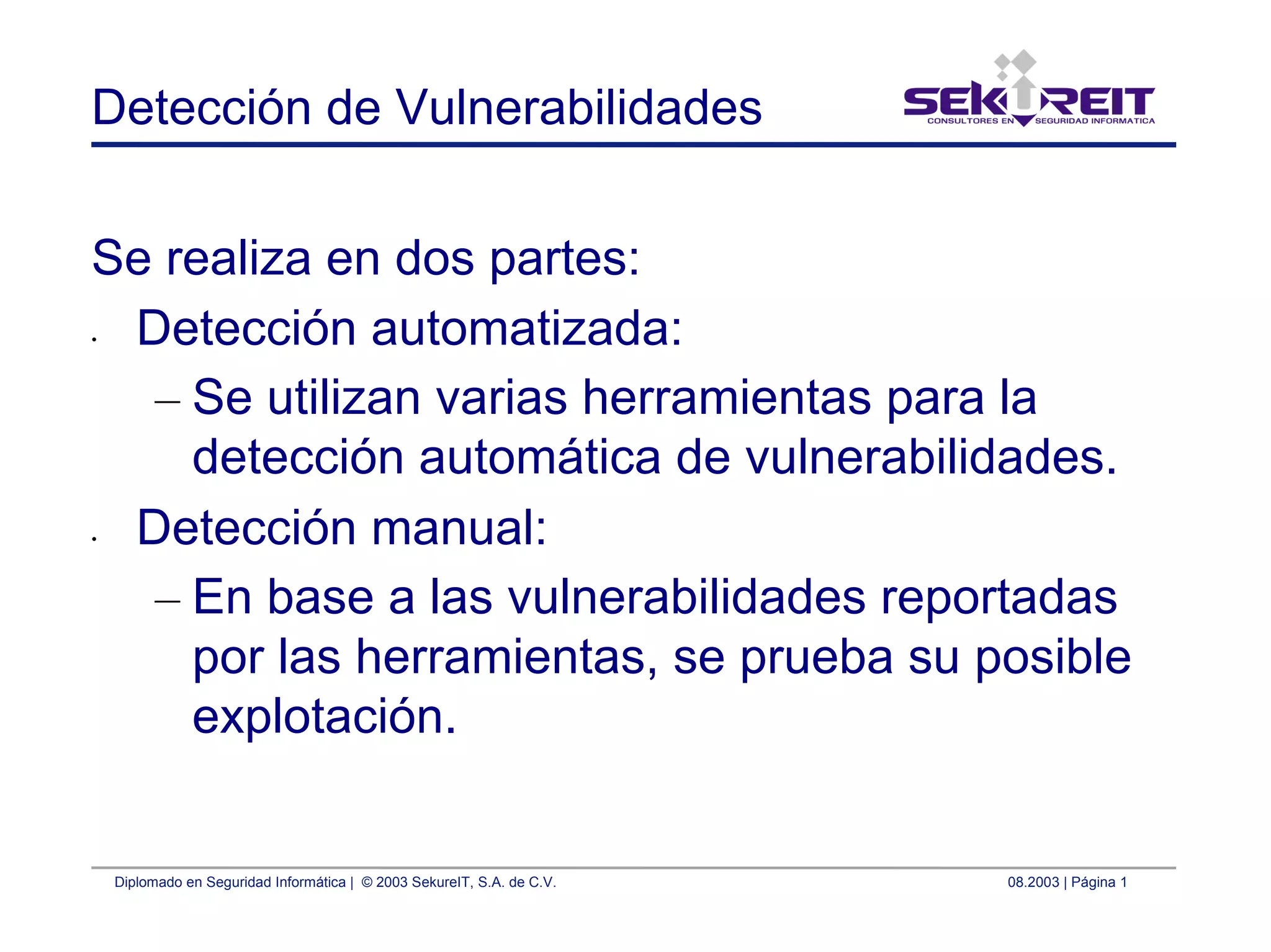 Diplomado en Seguridad Informática | © 2003 SekureIT, S.A. de C.V. 08.2003 | Página 1
Detección de Vulnerabilidades
Se realiza en dos partes:
• Detección automatizada:
– Se utilizan varias herramientas para la
detección automática de vulnerabilidades.
• Detección manual:
– En base a las vulnerabilidades reportadas
por las herramientas, se prueba su posible
explotación.
 