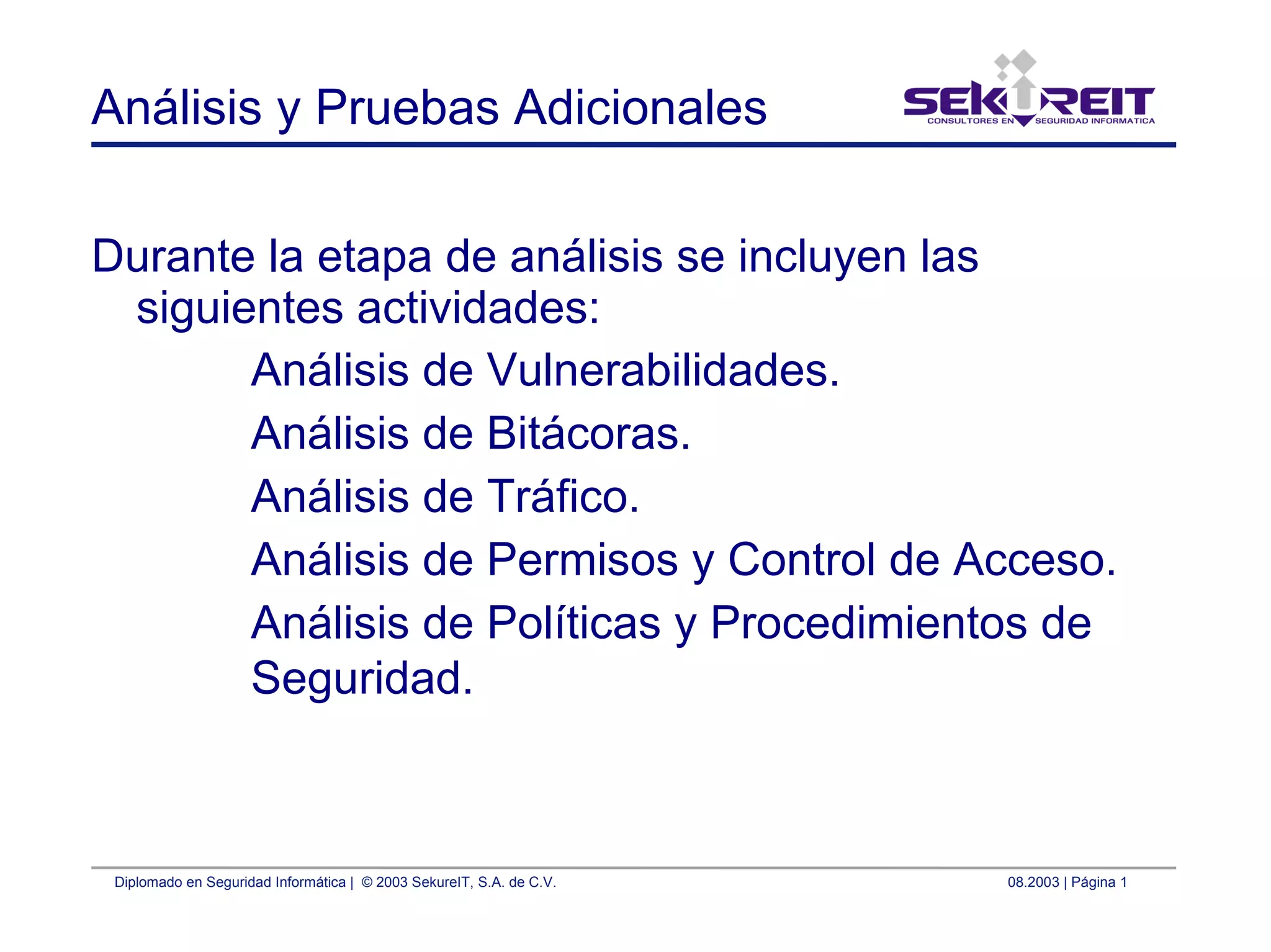 Diplomado en Seguridad Informática | © 2003 SekureIT, S.A. de C.V. 08.2003 | Página 1
Análisis y Pruebas Adicionales
Durante la etapa de análisis se incluyen las
siguientes actividades:
Análisis de Vulnerabilidades.
Análisis de Bitácoras.
Análisis de Tráfico.
Análisis de Permisos y Control de Acceso.
Análisis de Políticas y Procedimientos de
Seguridad.
 