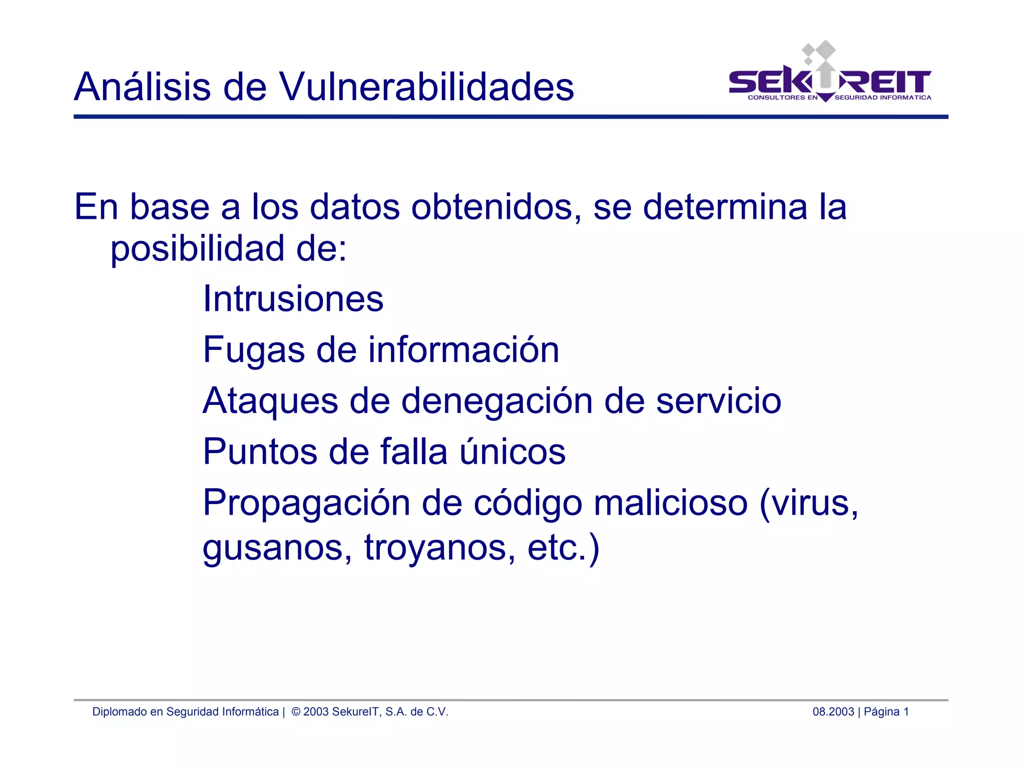 Diplomado en Seguridad Informática | © 2003 SekureIT, S.A. de C.V. 08.2003 | Página 1
Análisis de Vulnerabilidades
En base a los datos obtenidos, se determina la
posibilidad de:
Intrusiones
Fugas de información
Ataques de denegación de servicio
Puntos de falla únicos
Propagación de código malicioso (virus,
gusanos, troyanos, etc.)
 