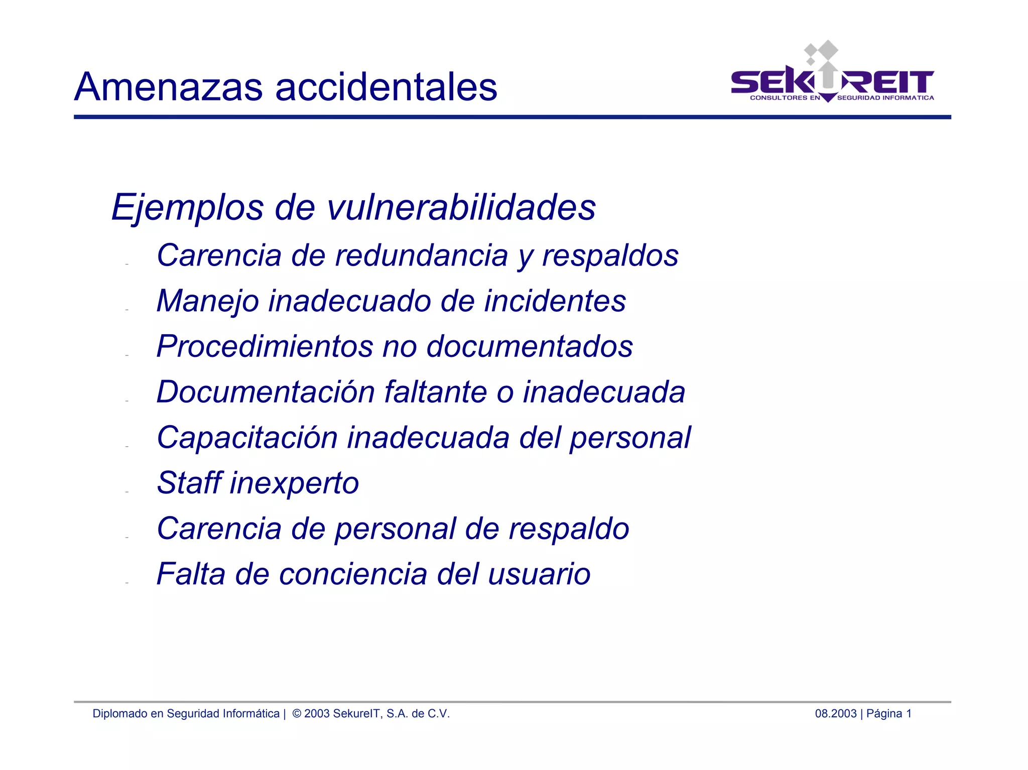 Diplomado en Seguridad Informática | © 2003 SekureIT, S.A. de C.V. 08.2003 | Página 1
Amenazas accidentales
Ejemplos de vulnerabilidades
– Carencia de redundancia y respaldos
– Manejo inadecuado de incidentes
– Procedimientos no documentados
– Documentación faltante o inadecuada
– Capacitación inadecuada del personal
– Staff inexperto
– Carencia de personal de respaldo
– Falta de conciencia del usuario
 