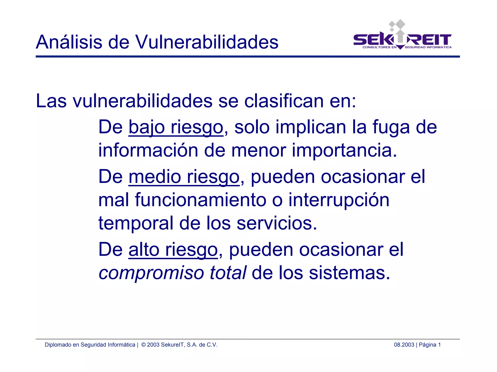 Diplomado en Seguridad Informática | © 2003 SekureIT, S.A. de C.V. 08.2003 | Página 1
Análisis de Vulnerabilidades
Las vulnerabilidades se clasifican en:
De bajo riesgo, solo implican la fuga de
información de menor importancia.
De medio riesgo, pueden ocasionar el
mal funcionamiento o interrupción
temporal de los servicios.
De alto riesgo, pueden ocasionar el
compromiso total de los sistemas.
 