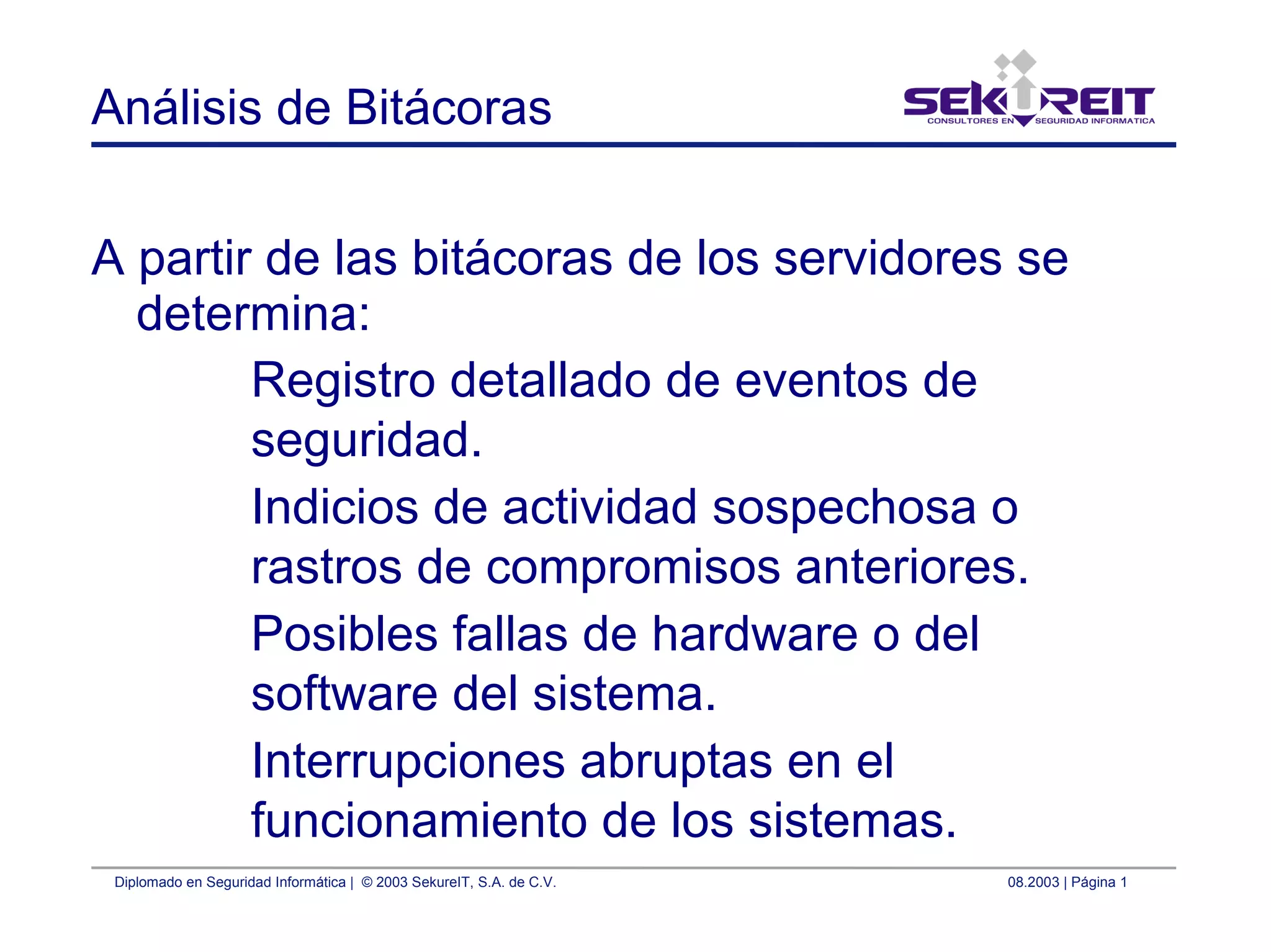 Diplomado en Seguridad Informática | © 2003 SekureIT, S.A. de C.V. 08.2003 | Página 1
Análisis de Bitácoras
A partir de las bitácoras de los servidores se
determina:
Registro detallado de eventos de
seguridad.
Indicios de actividad sospechosa o
rastros de compromisos anteriores.
Posibles fallas de hardware o del
software del sistema.
Interrupciones abruptas en el
funcionamiento de los sistemas.
 