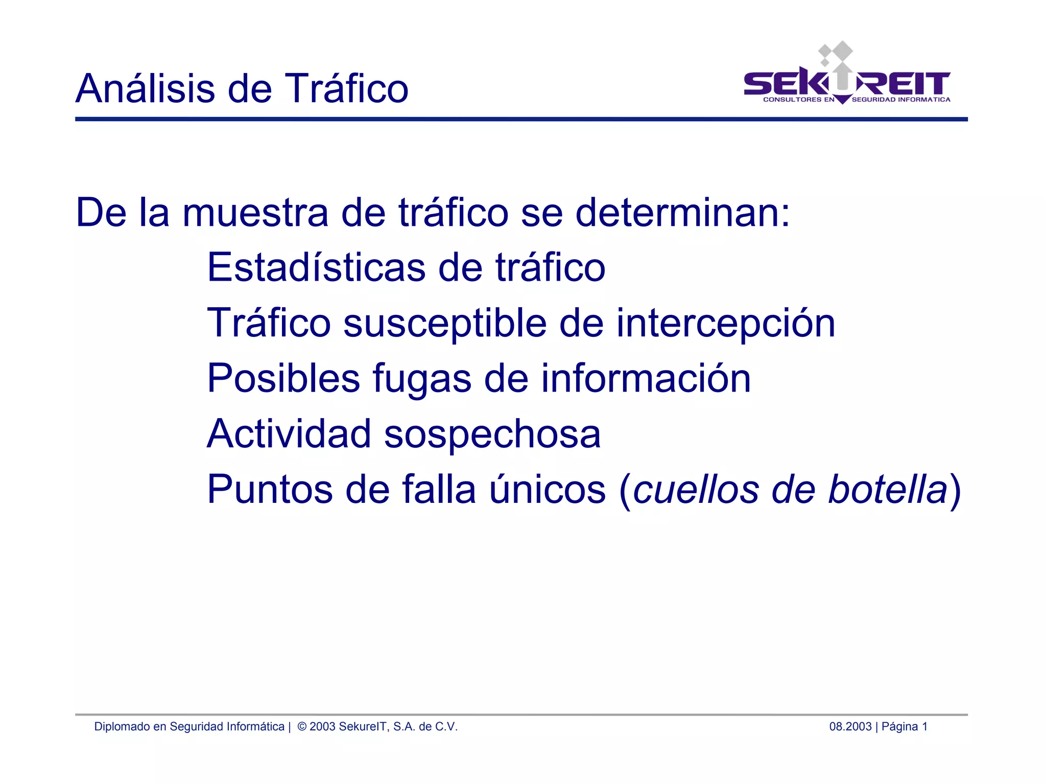 Diplomado en Seguridad Informática | © 2003 SekureIT, S.A. de C.V. 08.2003 | Página 1
Análisis de Tráfico
De la muestra de tráfico se determinan:
Estadísticas de tráfico
Tráfico susceptible de intercepción
Posibles fugas de información
Actividad sospechosa
Puntos de falla únicos (cuellos de botella)
 