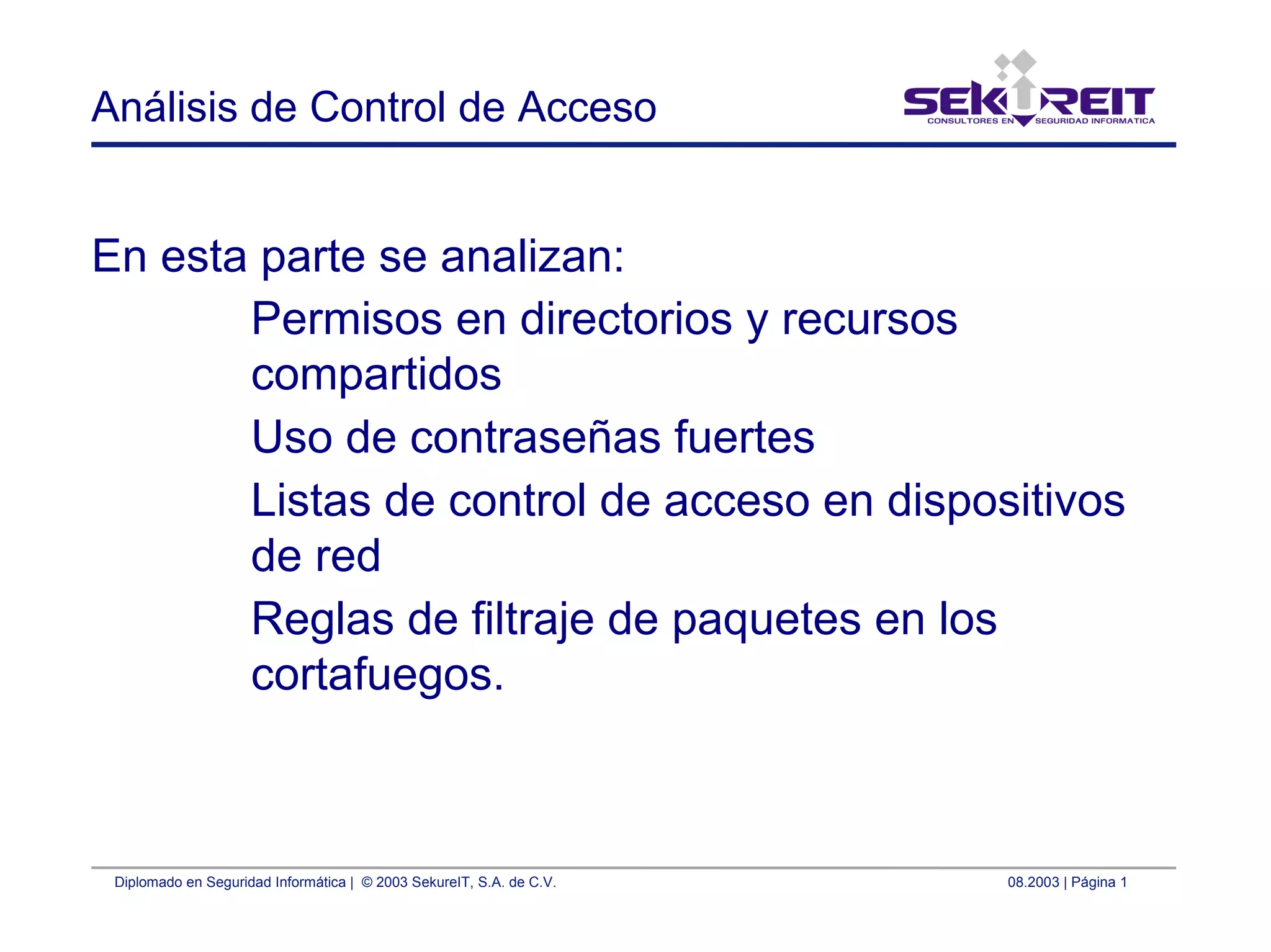 Diplomado en Seguridad Informática | © 2003 SekureIT, S.A. de C.V. 08.2003 | Página 1
Análisis de Control de Acceso
En esta parte se analizan:
Permisos en directorios y recursos
compartidos
Uso de contraseñas fuertes
Listas de control de acceso en dispositivos
de red
Reglas de filtraje de paquetes en los
cortafuegos.
 