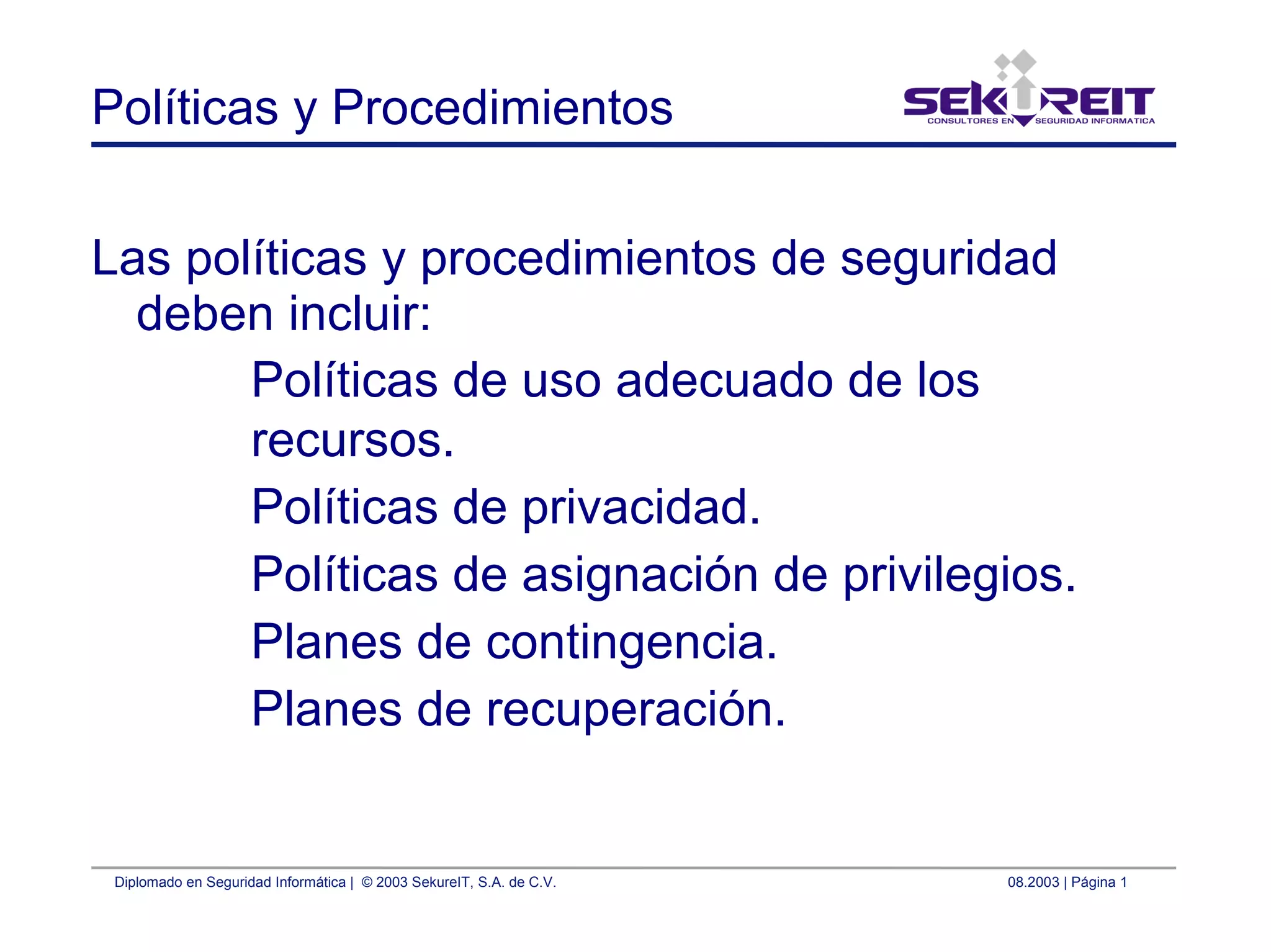 Diplomado en Seguridad Informática | © 2003 SekureIT, S.A. de C.V. 08.2003 | Página 1
Políticas y Procedimientos
Las políticas y procedimientos de seguridad
deben incluir:
Políticas de uso adecuado de los
recursos.
Políticas de privacidad.
Políticas de asignación de privilegios.
Planes de contingencia.
Planes de recuperación.
 
