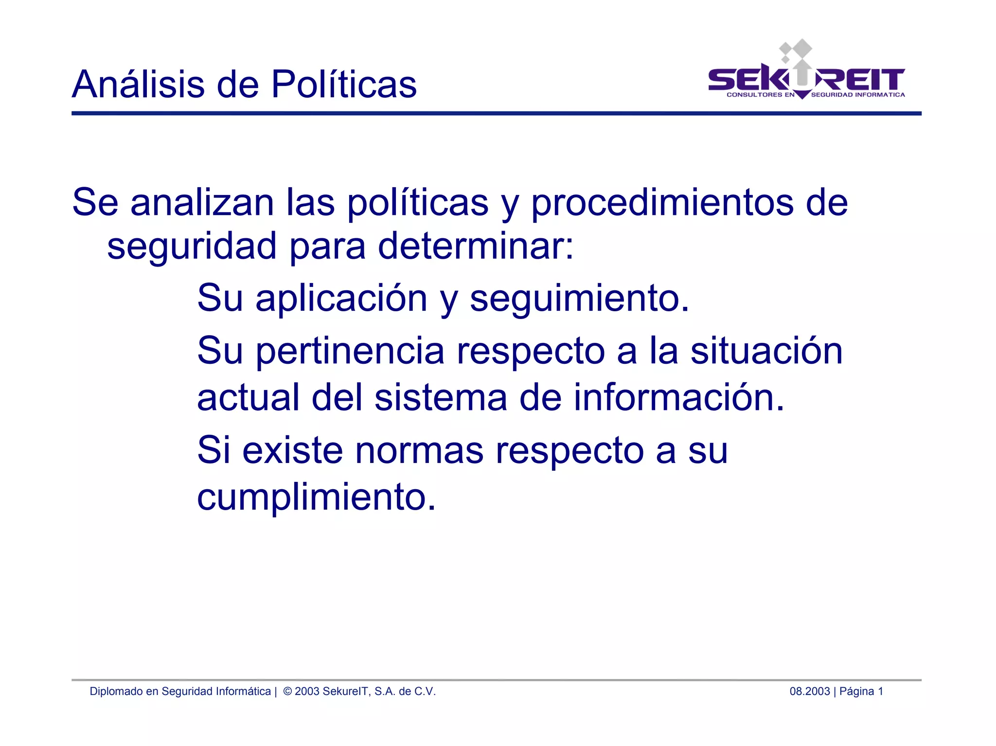 Diplomado en Seguridad Informática | © 2003 SekureIT, S.A. de C.V. 08.2003 | Página 1
Análisis de Políticas
Se analizan las políticas y procedimientos de
seguridad para determinar:
Su aplicación y seguimiento.
Su pertinencia respecto a la situación
actual del sistema de información.
Si existe normas respecto a su
cumplimiento.
 