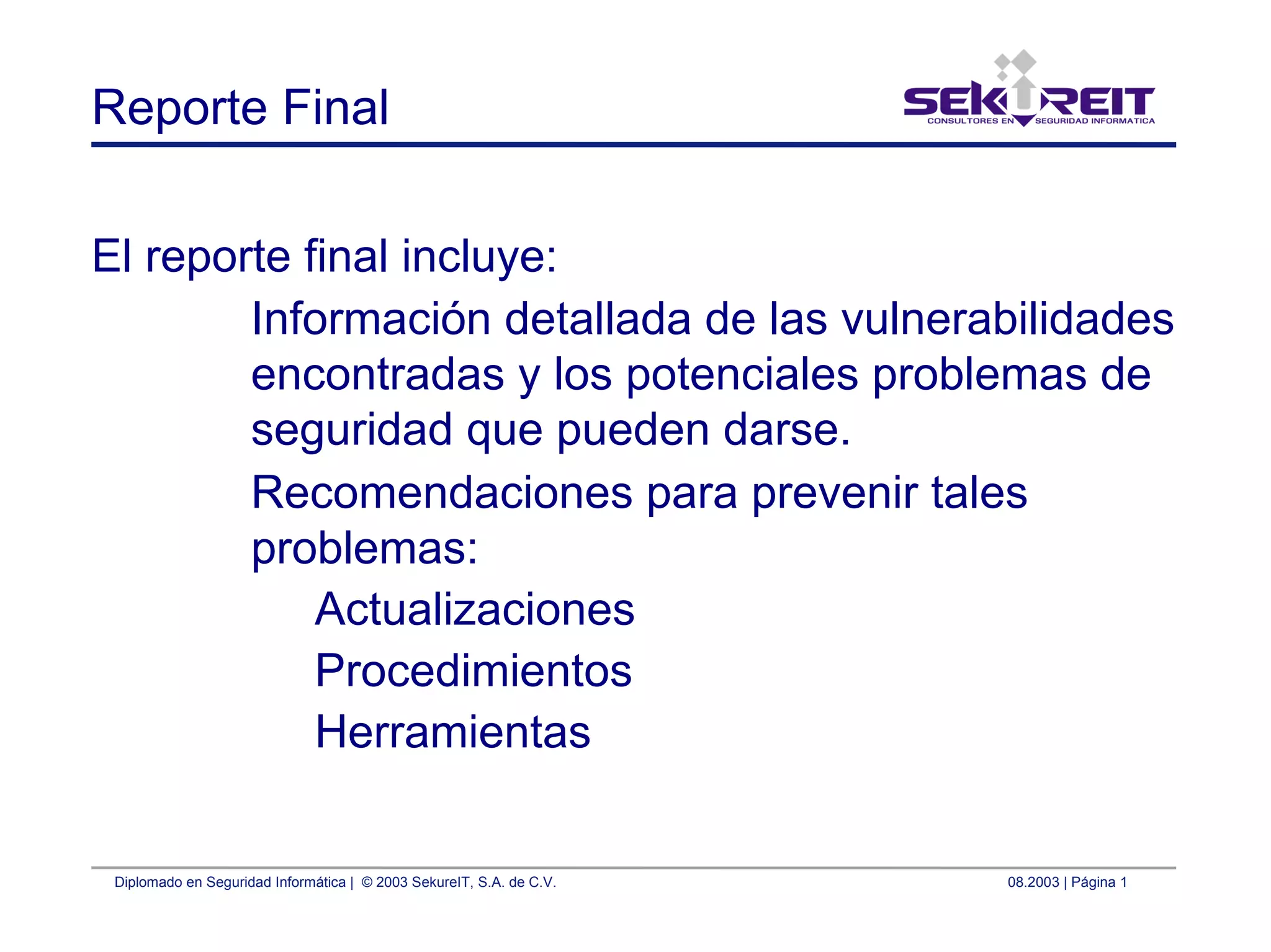 Diplomado en Seguridad Informática | © 2003 SekureIT, S.A. de C.V. 08.2003 | Página 1
Reporte Final
El reporte final incluye:
Información detallada de las vulnerabilidades
encontradas y los potenciales problemas de
seguridad que pueden darse.
Recomendaciones para prevenir tales
problemas:
Actualizaciones
Procedimientos
Herramientas
 