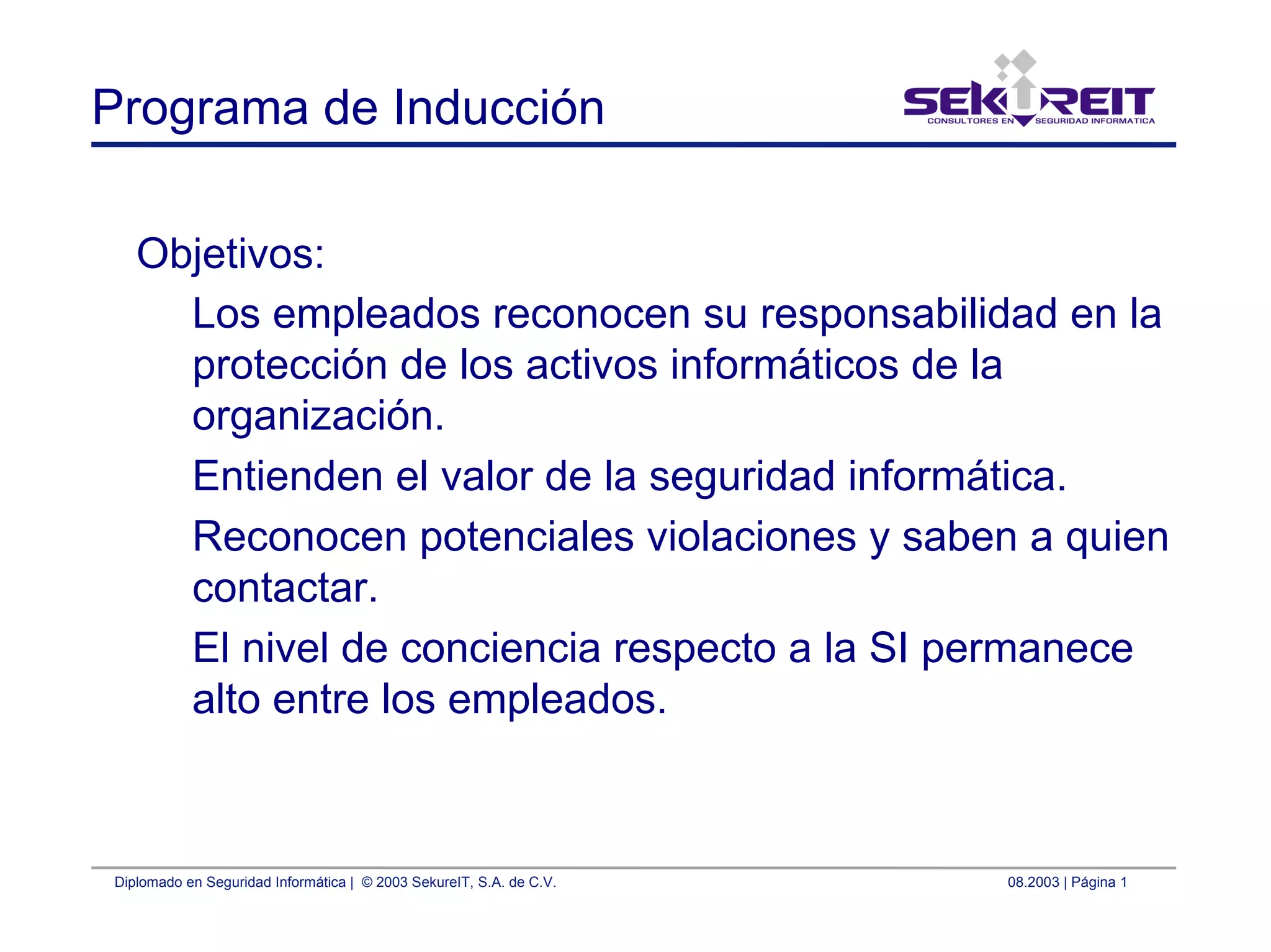 Diplomado en Seguridad Informática | © 2003 SekureIT, S.A. de C.V. 08.2003 | Página 1
Programa de Inducción
Objetivos:
Los empleados reconocen su responsabilidad en la
protección de los activos informáticos de la
organización.
Entienden el valor de la seguridad informática.
Reconocen potenciales violaciones y saben a quien
contactar.
El nivel de conciencia respecto a la SI permanece
alto entre los empleados.
 