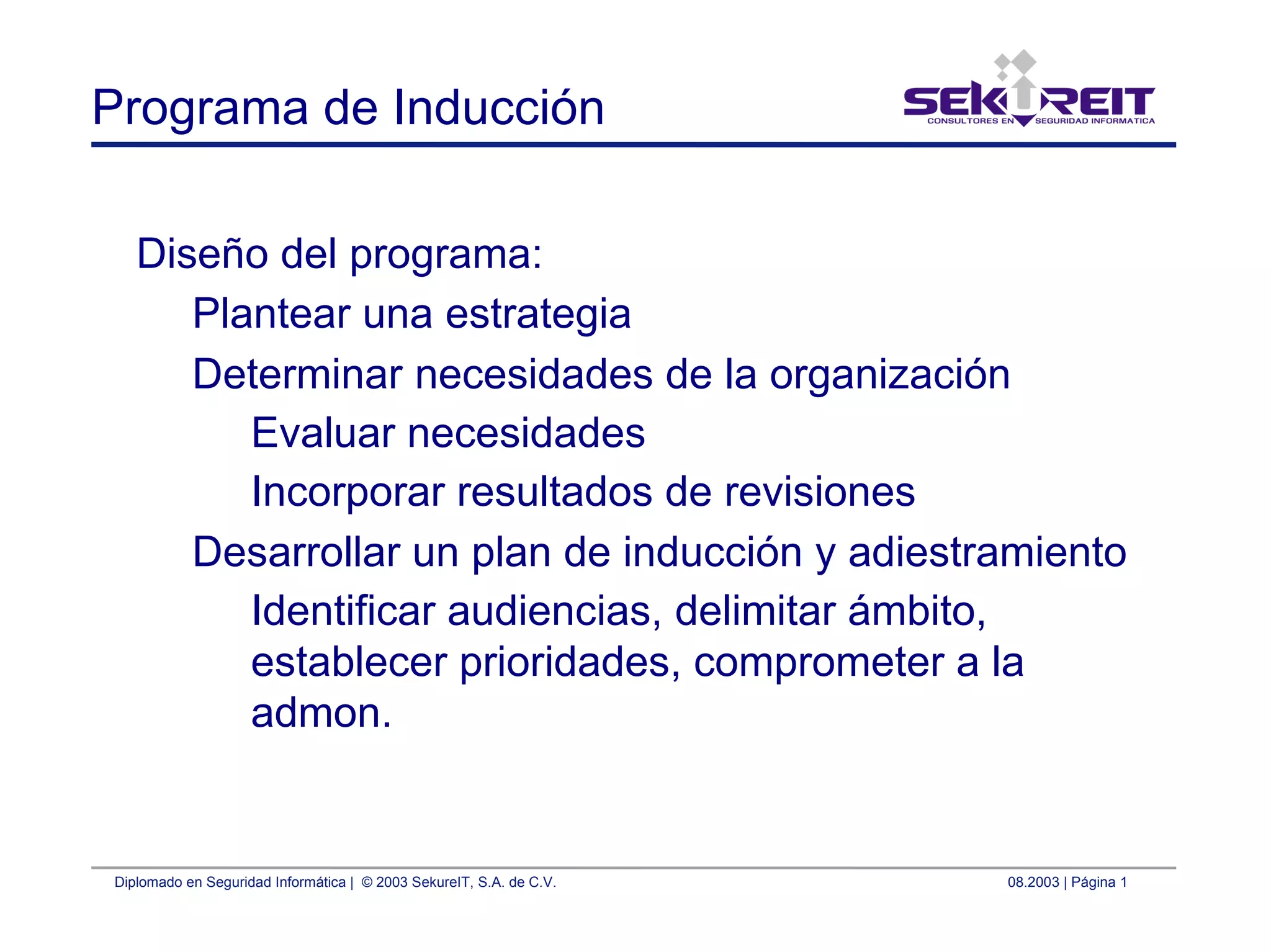 Diplomado en Seguridad Informática | © 2003 SekureIT, S.A. de C.V. 08.2003 | Página 1
Programa de Inducción
Diseño del programa:
Plantear una estrategia
Determinar necesidades de la organización
Evaluar necesidades
Incorporar resultados de revisiones
Desarrollar un plan de inducción y adiestramiento
Identificar audiencias, delimitar ámbito,
establecer prioridades, comprometer a la
admon.
 