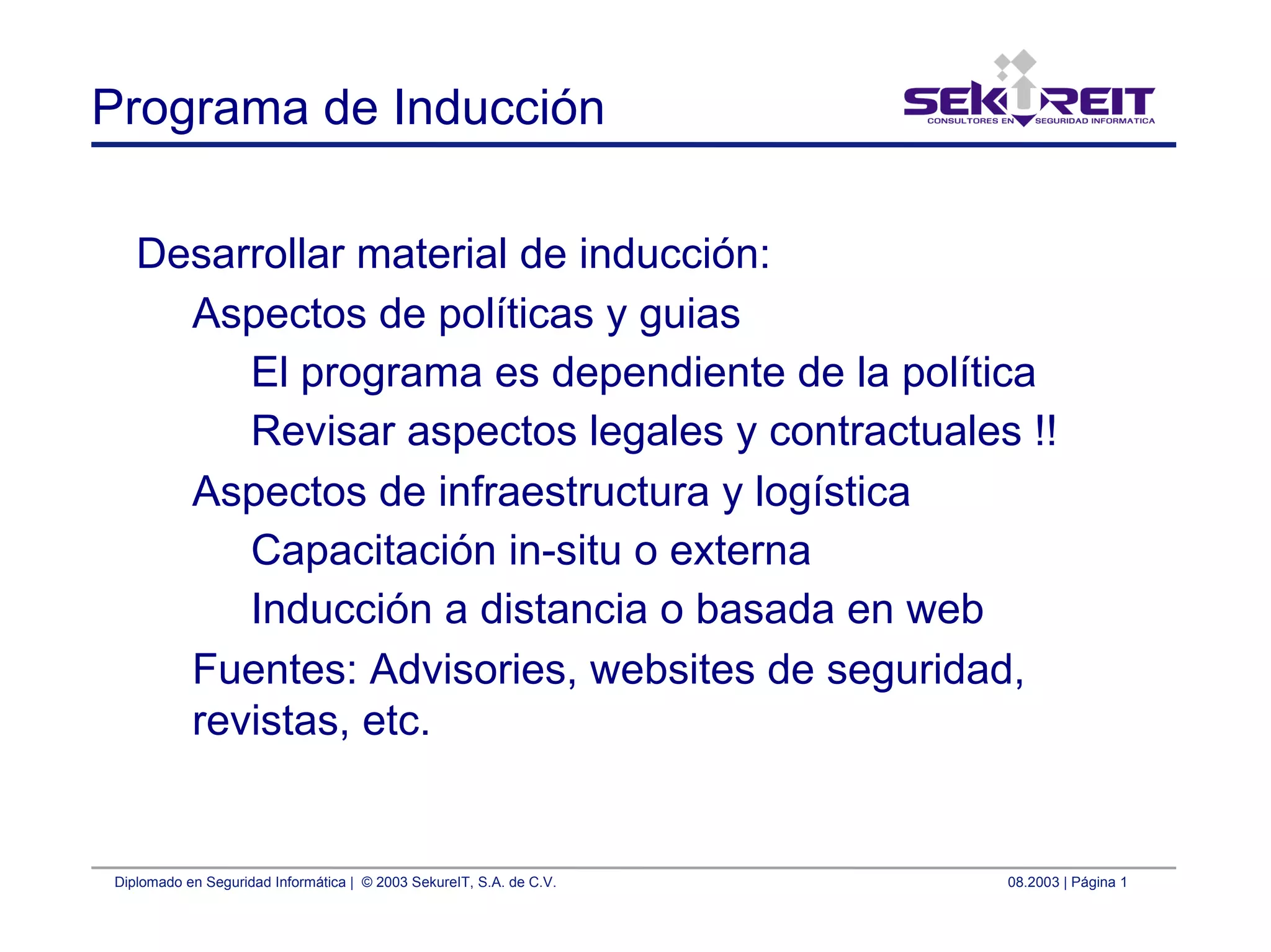Diplomado en Seguridad Informática | © 2003 SekureIT, S.A. de C.V. 08.2003 | Página 1
Programa de Inducción
Desarrollar material de inducción:
Aspectos de políticas y guias
El programa es dependiente de la política
Revisar aspectos legales y contractuales !!
Aspectos de infraestructura y logística
Capacitación in-situ o externa
Inducción a distancia o basada en web
Fuentes: Advisories, websites de seguridad,
revistas, etc.
 
