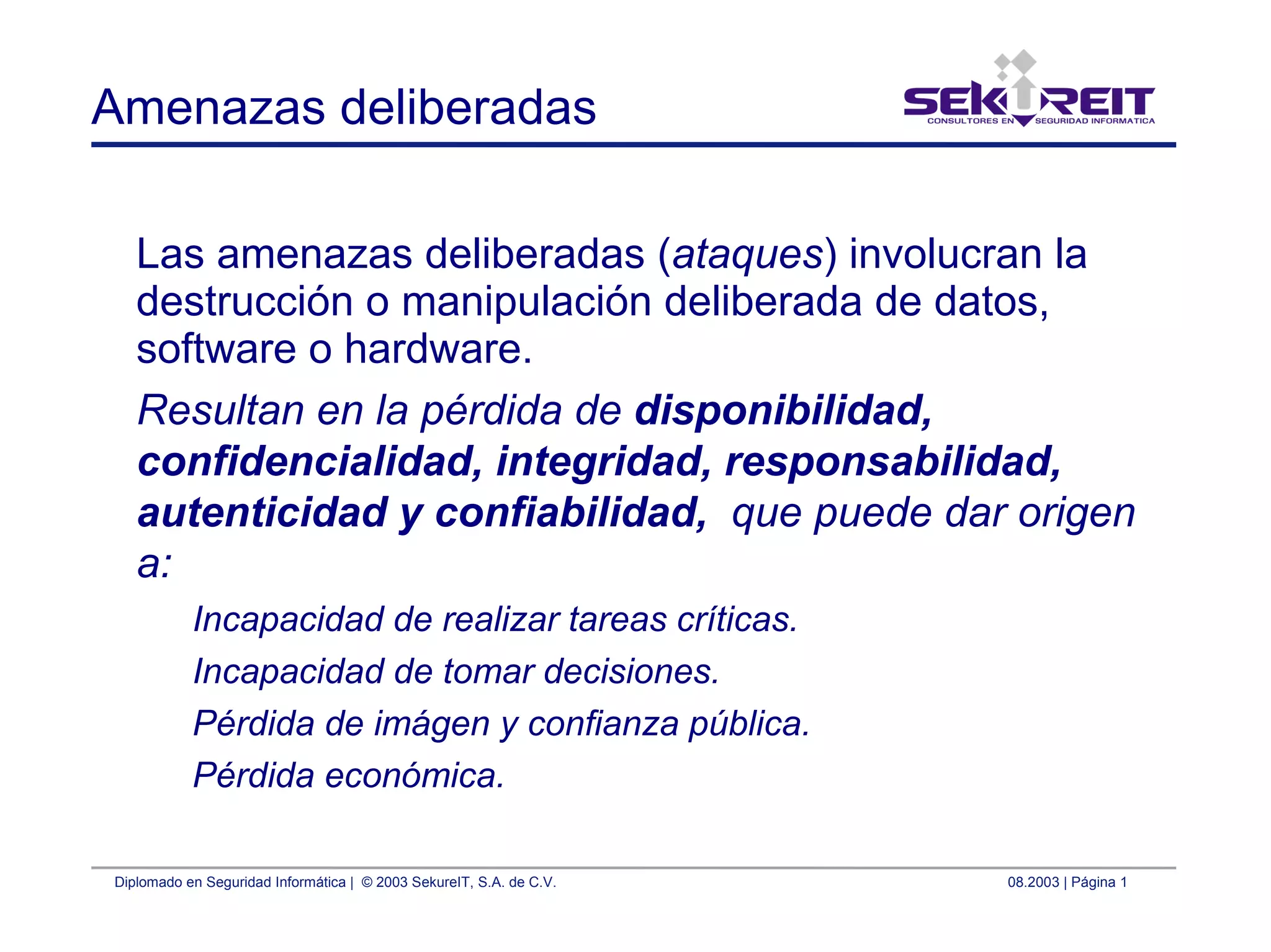 Diplomado en Seguridad Informática | © 2003 SekureIT, S.A. de C.V. 08.2003 | Página 1
Amenazas deliberadas
Las amenazas deliberadas (ataques) involucran la
destrucción o manipulación deliberada de datos,
software o hardware.
Resultan en la pérdida de disponibilidad,
confidencialidad, integridad, responsabilidad,
autenticidad y confiabilidad, que puede dar origen
a:
Incapacidad de realizar tareas críticas.
Incapacidad de tomar decisiones.
Pérdida de imágen y confianza pública.
Pérdida económica.
 
