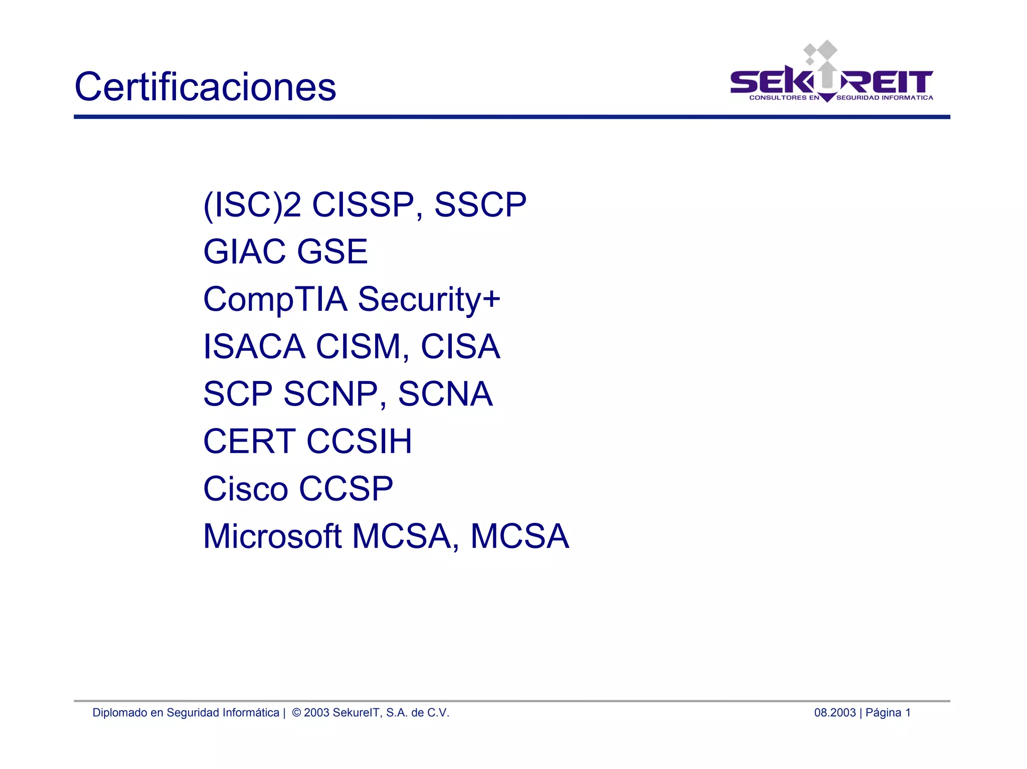 Diplomado en Seguridad Informática | © 2003 SekureIT, S.A. de C.V. 08.2003 | Página 1
Certificaciones
(ISC)2 CISSP, SSCP
GIAC GSE
CompTIA Security+
ISACA CISM, CISA
SCP SCNP, SCNA
CERT CCSIH
Cisco CCSP
Microsoft MCSA, MCSA
 