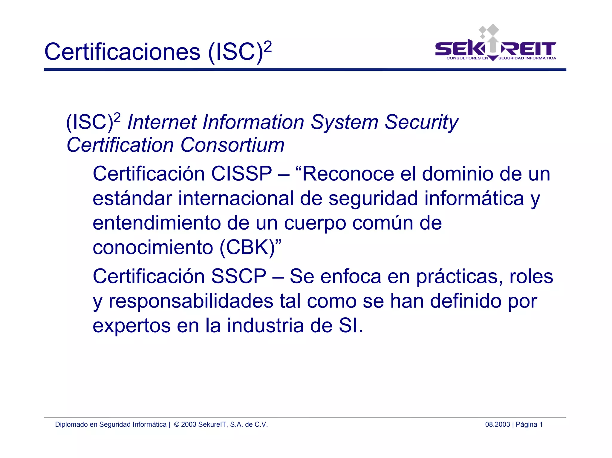 Diplomado en Seguridad Informática | © 2003 SekureIT, S.A. de C.V. 08.2003 | Página 1
Certificaciones (ISC)2
(ISC)2
Internet Information System Security
Certification Consortium
Certificación CISSP – “Reconoce el dominio de un
estándar internacional de seguridad informática y
entendimiento de un cuerpo común de
conocimiento (CBK)”
Certificación SSCP – Se enfoca en prácticas, roles
y responsabilidades tal como se han definido por
expertos en la industria de SI.
 