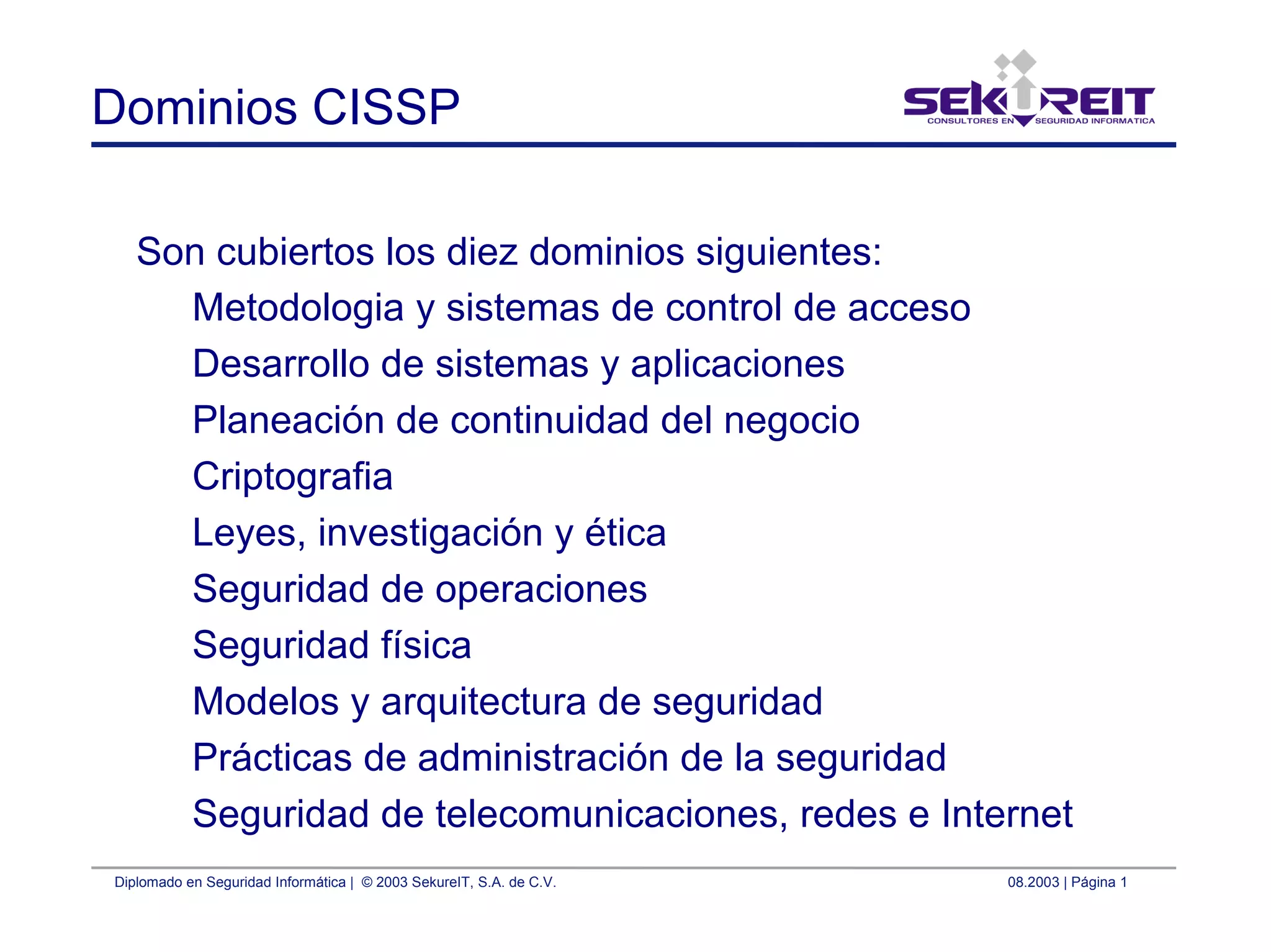 Diplomado en Seguridad Informática | © 2003 SekureIT, S.A. de C.V. 08.2003 | Página 1
Dominios CISSP
Son cubiertos los diez dominios siguientes:
Metodologia y sistemas de control de acceso
Desarrollo de sistemas y aplicaciones
Planeación de continuidad del negocio
Criptografia
Leyes, investigación y ética
Seguridad de operaciones
Seguridad física
Modelos y arquitectura de seguridad
Prácticas de administración de la seguridad
Seguridad de telecomunicaciones, redes e Internet
 