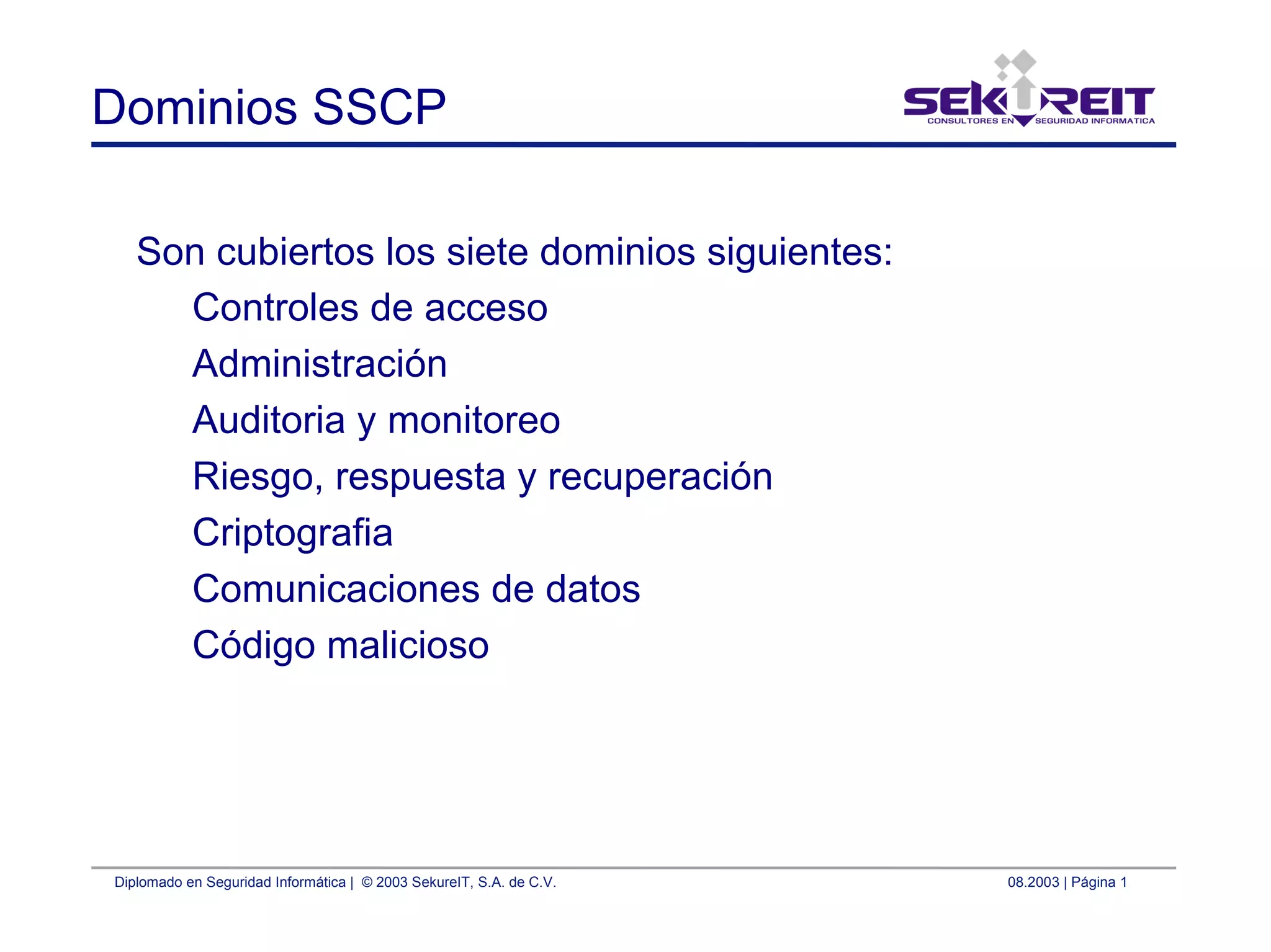 Diplomado en Seguridad Informática | © 2003 SekureIT, S.A. de C.V. 08.2003 | Página 1
Dominios SSCP
Son cubiertos los siete dominios siguientes:
Controles de acceso
Administración
Auditoria y monitoreo
Riesgo, respuesta y recuperación
Criptografia
Comunicaciones de datos
Código malicioso
 