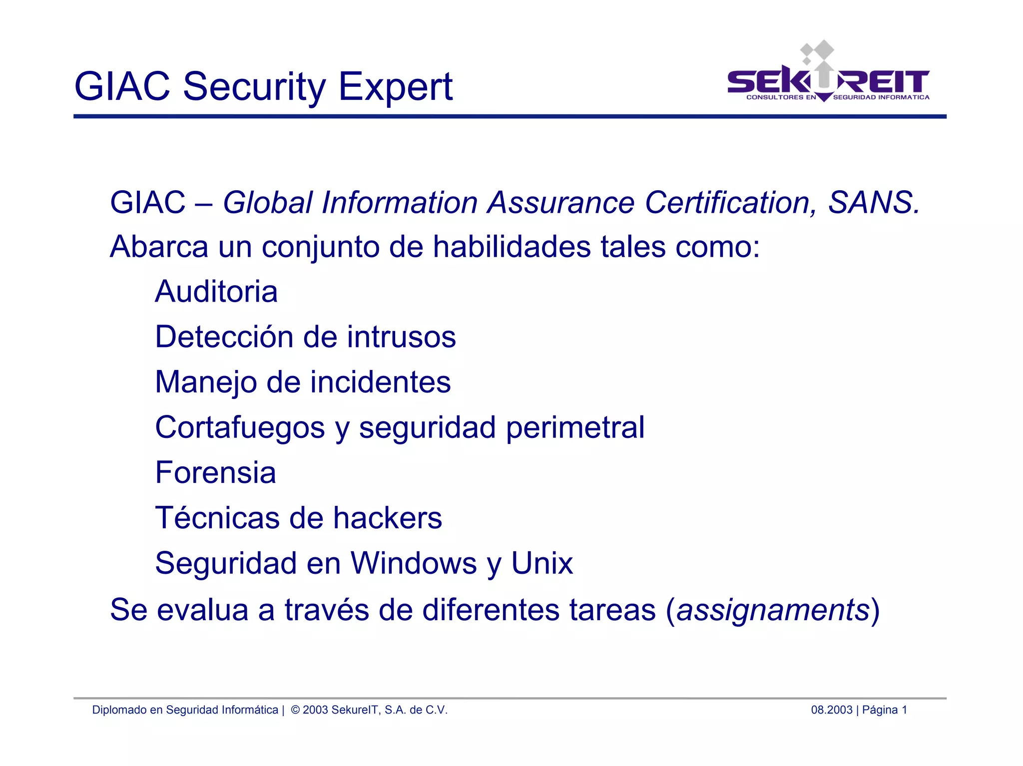 Diplomado en Seguridad Informática | © 2003 SekureIT, S.A. de C.V. 08.2003 | Página 1
GIAC Security Expert
GIAC – Global Information Assurance Certification, SANS.
Abarca un conjunto de habilidades tales como:
Auditoria
Detección de intrusos
Manejo de incidentes
Cortafuegos y seguridad perimetral
Forensia
Técnicas de hackers
Seguridad en Windows y Unix
Se evalua a través de diferentes tareas (assignaments)
 