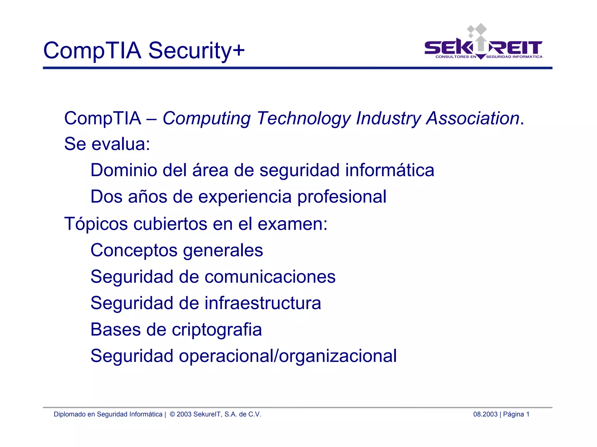 Diplomado en Seguridad Informática | © 2003 SekureIT, S.A. de C.V. 08.2003 | Página 1
CompTIA Security+
CompTIA – Computing Technology Industry Association.
Se evalua:
Dominio del área de seguridad informática
Dos años de experiencia profesional
Tópicos cubiertos en el examen:
Conceptos generales
Seguridad de comunicaciones
Seguridad de infraestructura
Bases de criptografia
Seguridad operacional/organizacional
 