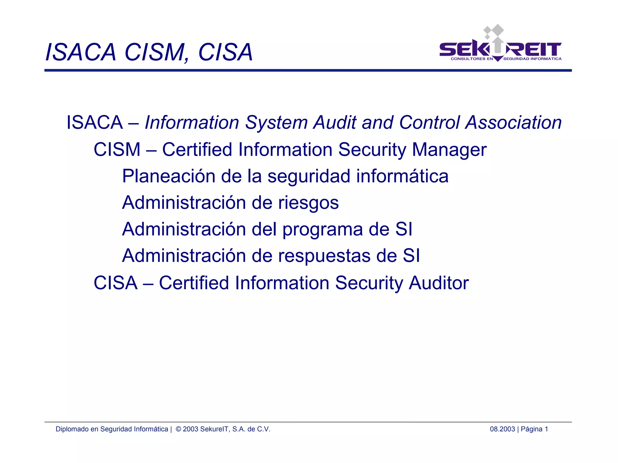 Diplomado en Seguridad Informática | © 2003 SekureIT, S.A. de C.V. 08.2003 | Página 1
ISACA CISM, CISA
ISACA – Information System Audit and Control Association
CISM – Certified Information Security Manager
Planeación de la seguridad informática
Administración de riesgos
Administración del programa de SI
Administración de respuestas de SI
CISA – Certified Information Security Auditor
 