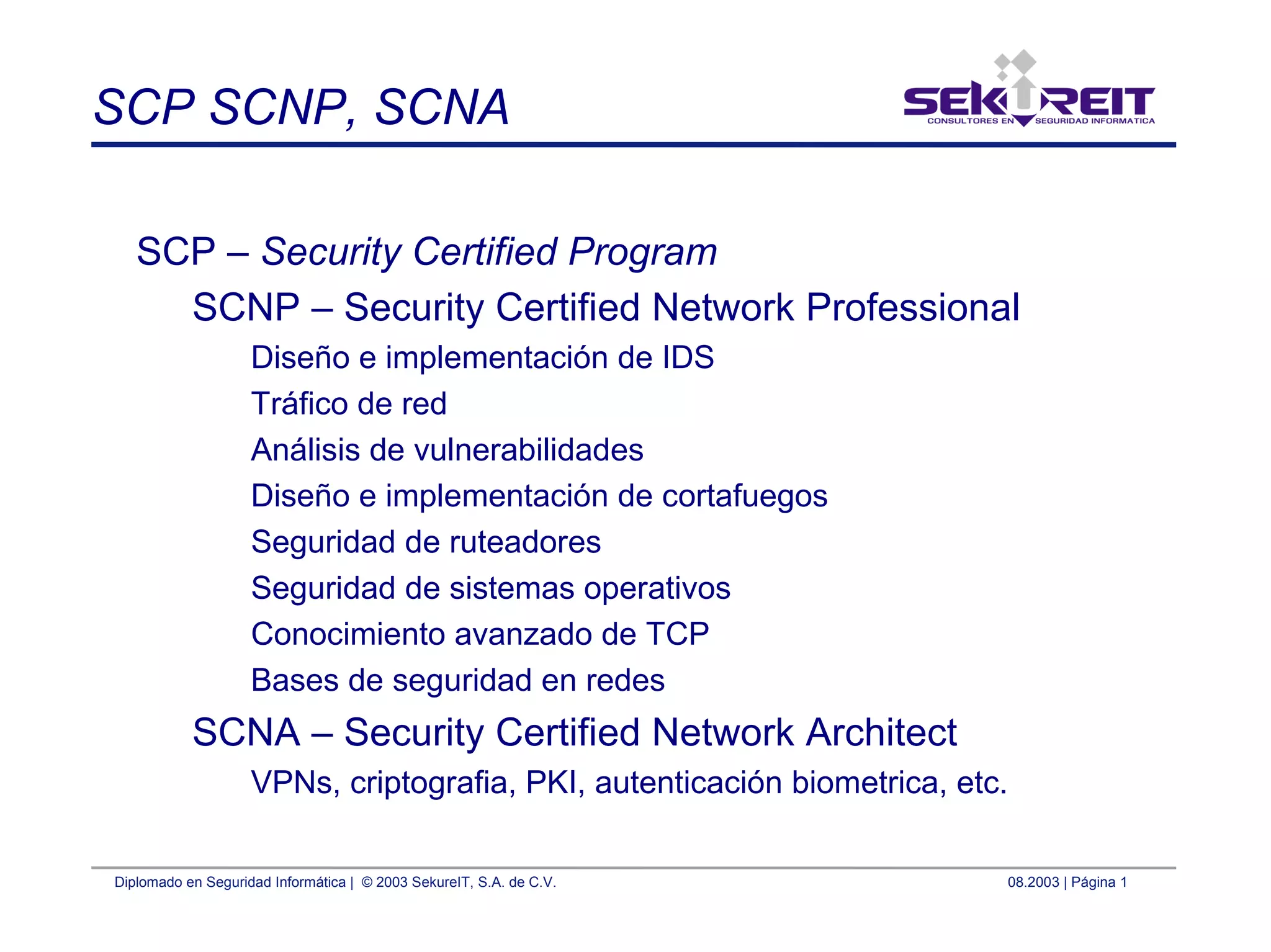 Diplomado en Seguridad Informática | © 2003 SekureIT, S.A. de C.V. 08.2003 | Página 1
SCP SCNP, SCNA
SCP – Security Certified Program
SCNP – Security Certified Network Professional
Diseño e implementación de IDS
Tráfico de red
Análisis de vulnerabilidades
Diseño e implementación de cortafuegos
Seguridad de ruteadores
Seguridad de sistemas operativos
Conocimiento avanzado de TCP
Bases de seguridad en redes
SCNA – Security Certified Network Architect
VPNs, criptografia, PKI, autenticación biometrica, etc.
 