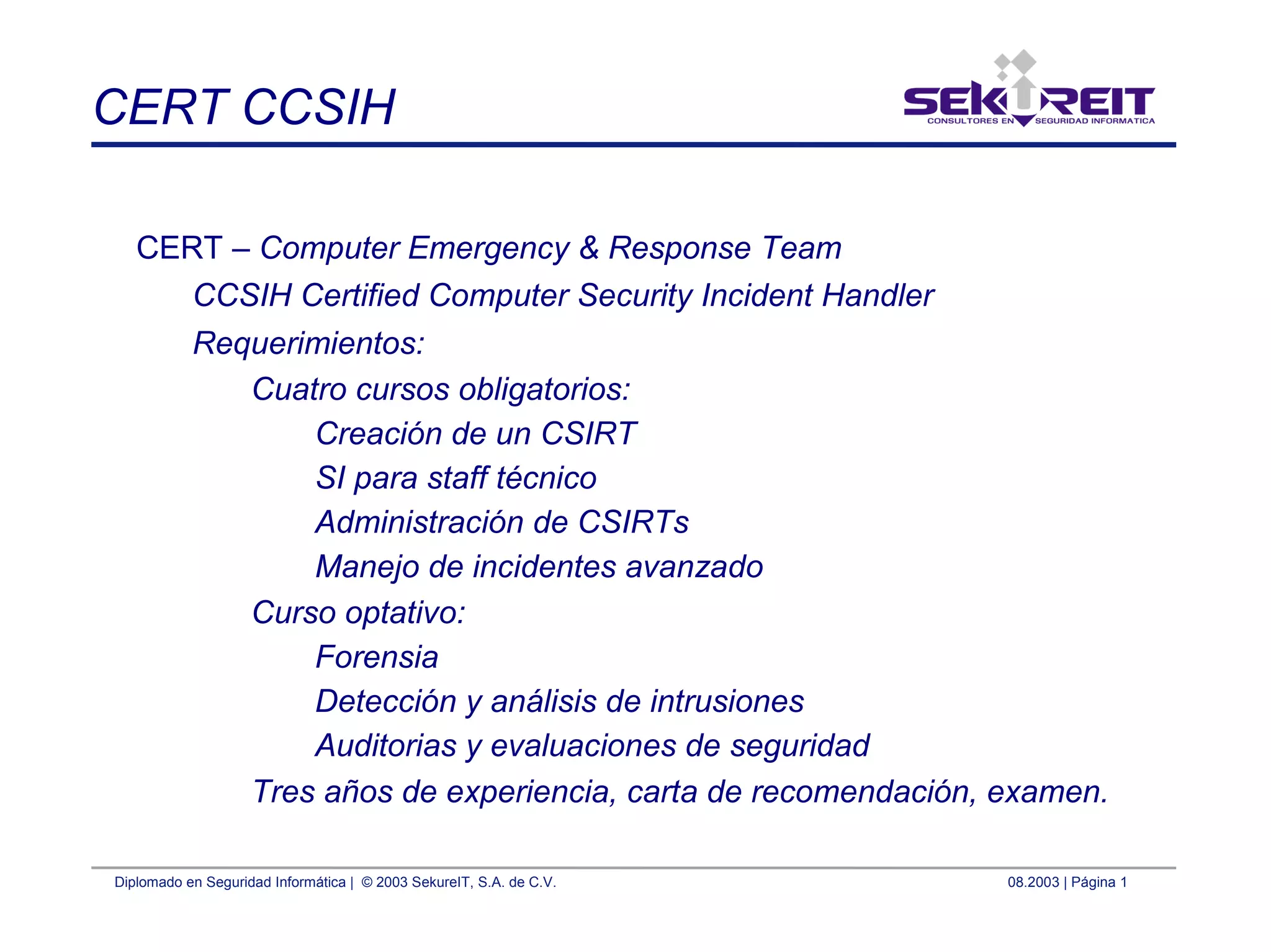 Diplomado en Seguridad Informática | © 2003 SekureIT, S.A. de C.V. 08.2003 | Página 1
CERT CCSIH
CERT – Computer Emergency & Response Team
CCSIH Certified Computer Security Incident Handler
Requerimientos:
Cuatro cursos obligatorios:
Creación de un CSIRT
SI para staff técnico
Administración de CSIRTs
Manejo de incidentes avanzado
Curso optativo:
Forensia
Detección y análisis de intrusiones
Auditorias y evaluaciones de seguridad
Tres años de experiencia, carta de recomendación, examen.
 