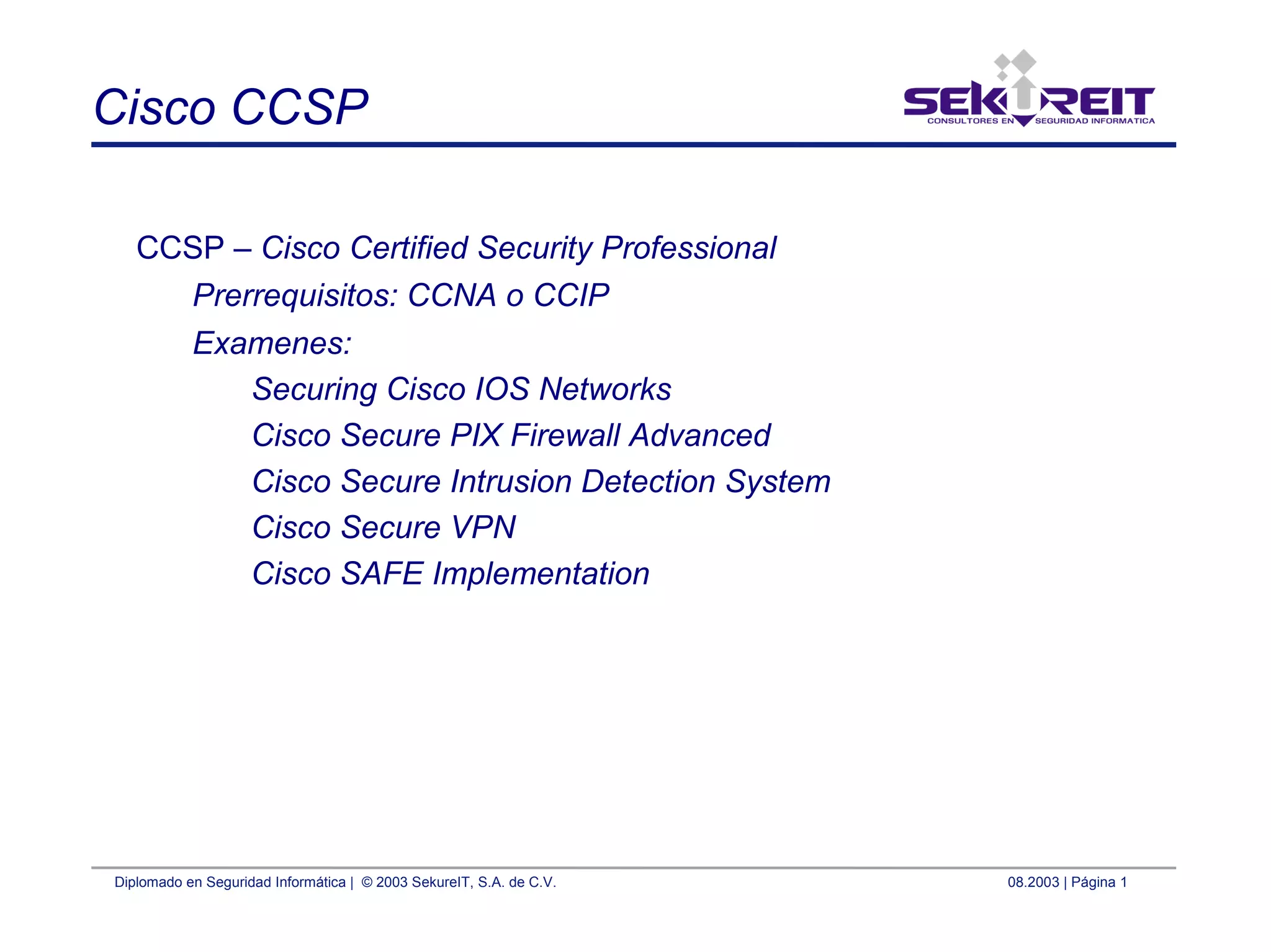 Diplomado en Seguridad Informática | © 2003 SekureIT, S.A. de C.V. 08.2003 | Página 1
Cisco CCSP
CCSP – Cisco Certified Security Professional
Prerrequisitos: CCNA o CCIP
Examenes:
Securing Cisco IOS Networks
Cisco Secure PIX Firewall Advanced
Cisco Secure Intrusion Detection System
Cisco Secure VPN
Cisco SAFE Implementation
 