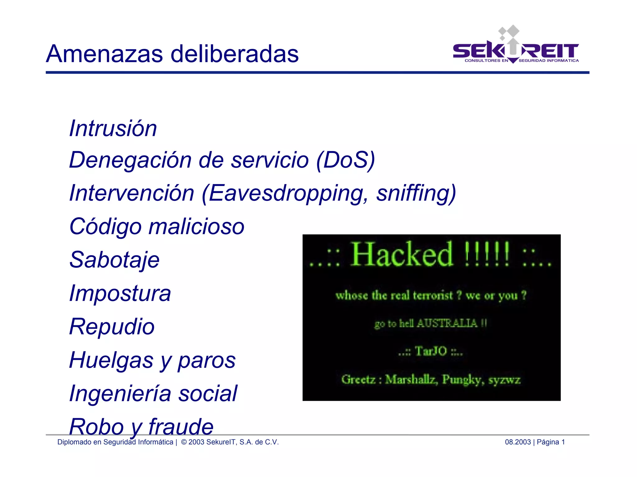 Diplomado en Seguridad Informática | © 2003 SekureIT, S.A. de C.V. 08.2003 | Página 1
Amenazas deliberadas
Intrusión
Denegación de servicio (DoS)
Intervención (Eavesdropping, sniffing)
Código malicioso
Sabotaje
Impostura
Repudio
Huelgas y paros
Ingeniería social
Robo y fraude
 