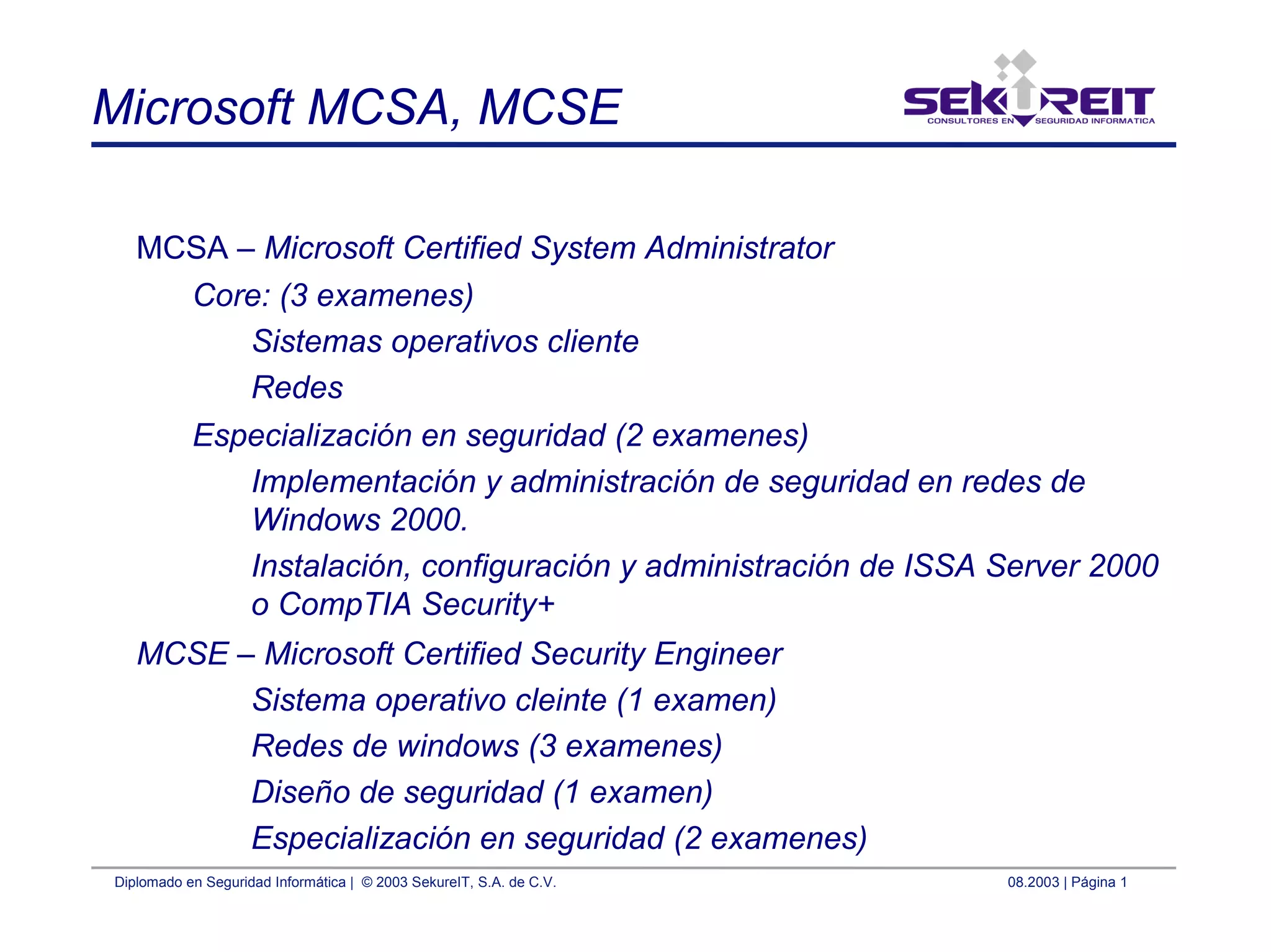 Diplomado en Seguridad Informática | © 2003 SekureIT, S.A. de C.V. 08.2003 | Página 1
Microsoft MCSA, MCSE
MCSA – Microsoft Certified System Administrator
Core: (3 examenes)
Sistemas operativos cliente
Redes
Especialización en seguridad (2 examenes)
Implementación y administración de seguridad en redes de
Windows 2000.
Instalación, configuración y administración de ISSA Server 2000
o CompTIA Security+
MCSE – Microsoft Certified Security Engineer
Sistema operativo cleinte (1 examen)
Redes de windows (3 examenes)
Diseño de seguridad (1 examen)
Especialización en seguridad (2 examenes)
 