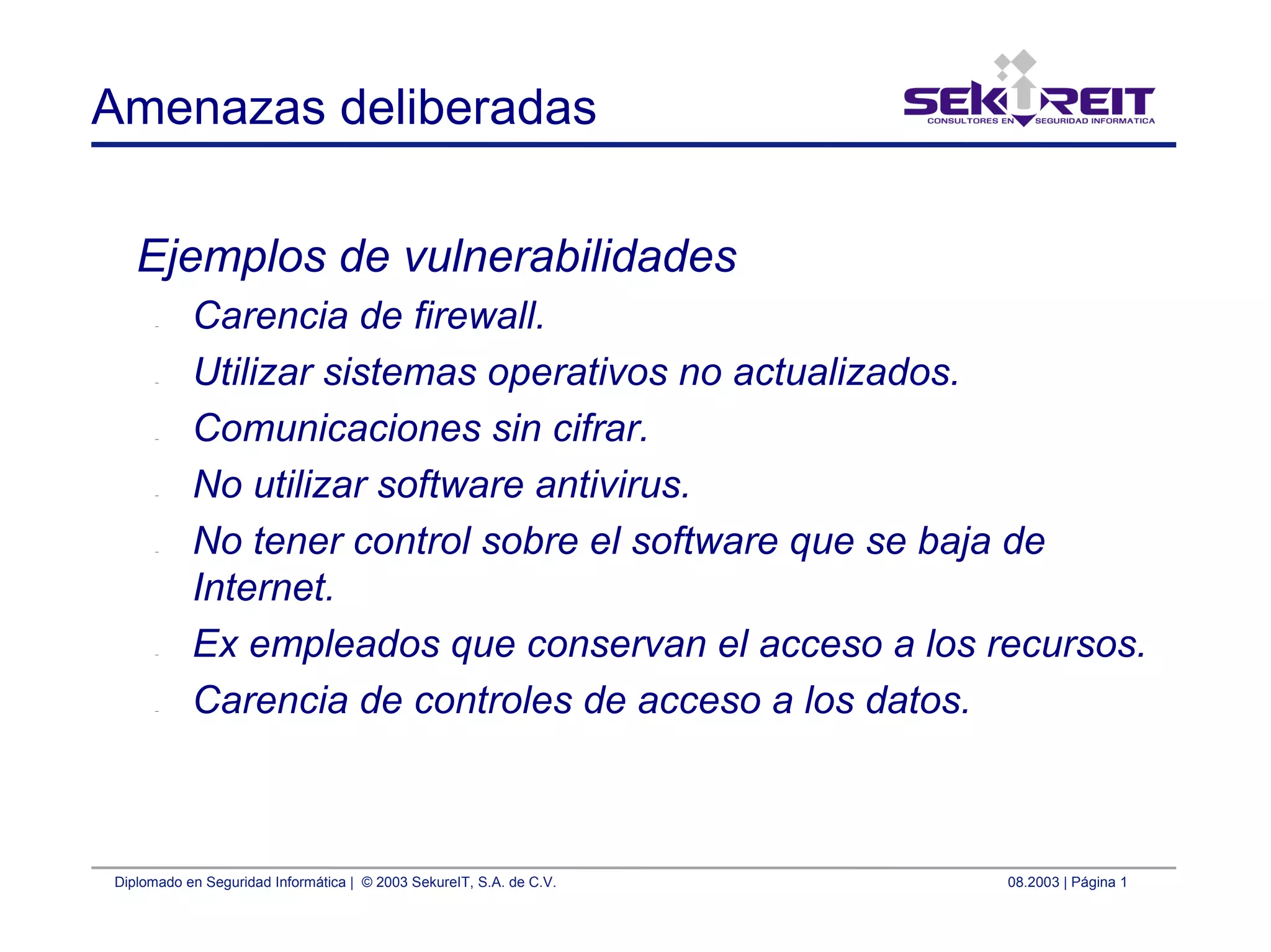 Diplomado en Seguridad Informática | © 2003 SekureIT, S.A. de C.V. 08.2003 | Página 1
Amenazas deliberadas
Ejemplos de vulnerabilidades
– Carencia de firewall.
– Utilizar sistemas operativos no actualizados.
– Comunicaciones sin cifrar.
– No utilizar software antivirus.
– No tener control sobre el software que se baja de
Internet.
– Ex empleados que conservan el acceso a los recursos.
– Carencia de controles de acceso a los datos.
 