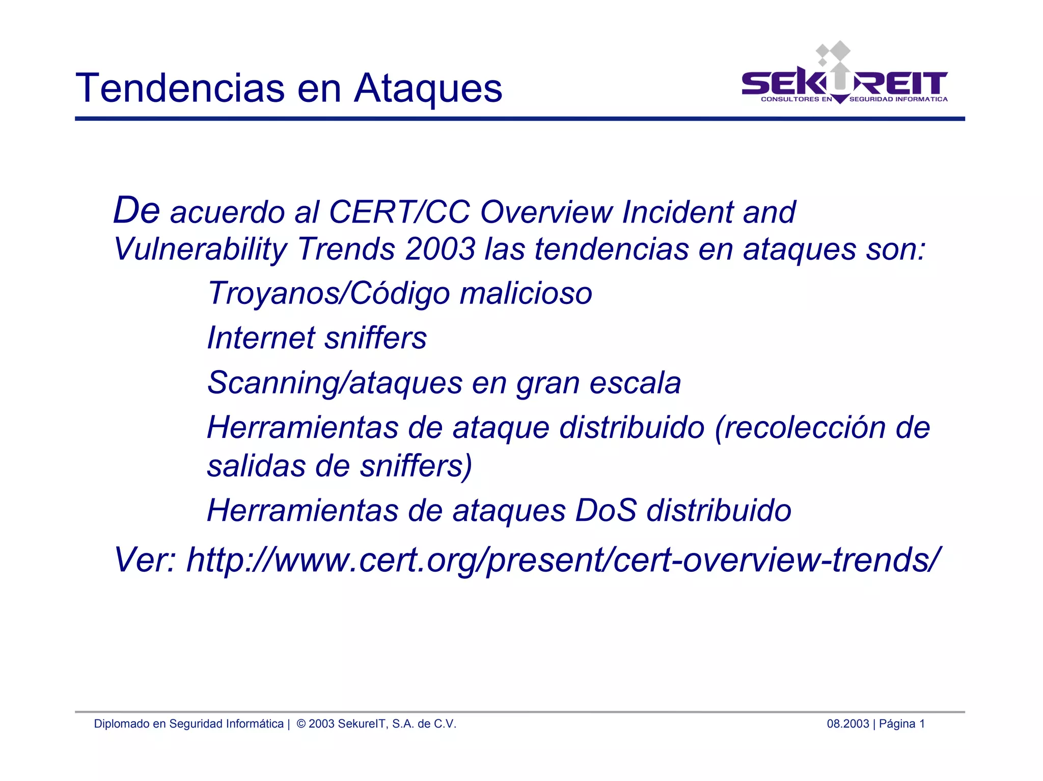 Diplomado en Seguridad Informática | © 2003 SekureIT, S.A. de C.V. 08.2003 | Página 1
Tendencias en Ataques
De acuerdo al CERT/CC Overview Incident and
Vulnerability Trends 2003 las tendencias en ataques son:
Troyanos/Código malicioso
Internet sniffers
Scanning/ataques en gran escala
Herramientas de ataque distribuido (recolección de
salidas de sniffers)
Herramientas de ataques DoS distribuido
Ver: http://www.cert.org/present/cert-overview-trends/
 